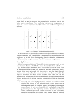 386 Separation Chemistry 
using activated carbon. Finally the particulate matter is removed by 
ultrafiltration (see 17.3). 
(ii) Potable water from brackish water: One of the major uses of 
electrodialysis is the application of this purification method for production 
of potable water from brackish water. Several electrodialysis plants are 
successfully operating to give potable water from sea water. 
(iii) Salt from sea water: Another principal application of electrodialysis is the 
production of common salt from sea water. In the manufacture of salt from 
this source, generally sea water is first filtered and then warmed with 
waste heat. Next, this water is slowly passed through the depletion 
compartments of the multicompartment electrodialysis equipment. 
Concentration of solids reaches about 20% by weight in the brine 
collecting in the enrichment compartments. Further processing of 
this concentrated brine by evaporation yields the salt in solid crystalline 
state. 
(iv) Protein from whey: In the manufacture of cheese, the whey which is left 
behind after the removal of cheese from milk still contains about half of 
the solids originally present in milk. The protein component of these solids 
in the whey has a rich food value. Recovery of this protein involves 
removal of the high content electrolytes from whey by electrodialysis. The 
resulting product is then concentrated and generally spray-dried. Recovery 
of protein by this application of electrodialysis reduces the extent of 
denaturation of the protein. 
17.3 Ultrafiltration 
Ultrafiltration is a pressure-driven filtration resulting in separations which take 
place on a molecular scale. 
17.3.1 Working Principle 
The model that was earlier employed to illustrate dialysis can also be used for 
understanding ultrafiltration. If the membrane which divides the vessel into the 
two compartments, of which one contains water while the other one is occupied 
by the solution to be processed, is impermeable to all solutes, the only diffusion 
that takes place is that of water into the solution and the process is ordinary 
osmosis. At osmotic equilibrium, the solution is under a hydrostatic pressure (the 
osmotic pressure) which causes sufficient flow out of the solution to balance the 
diffusion of water molecules into it. Now, if the hydrostatic pressure is increased 
beyond the osmotic pressure, there is a net flow of water out of the solution 
compartment, resulting in concentrating of the solution with respect to the solute, 
and the phenomenon is ultrafiltration. Similarly, in dialysis (wherein the membrane 
used is such that it is permeable to the crystalloidal solutes) when carried out under 
 