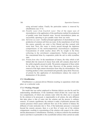 Membrane-basod Methods 387 
pressure, if the pressure is increased so that both water and diffusible solutes flow 
out of the solution, the process becomes one of ultrafiltration. Evidently, the 
driving force in ultrafiltration is the energy due to pressure difference on the two 
sides of the membrane. Material transport takes place by convection, and the 
amount passing through the cross-section of the membrane depends on the 
pressure applied. 
Ultrafiltration separations range from 2 to 20 mμ. Below ca 2 mμ, interactions 
between the membrane material and the solute and solvent become significant. 
That process is called reverse osmosis and is best described by solution-diffusion 
mechanisms rather than by the simpler model of impeded diffusion discussed 
earlier. Separation in reverse osmosis takes place at the membrane as the result of 
different solubilities in the homogeneous polymer membrane (solubility 
membrane). The permeation of a solute through a solubility membrane is 
determined by the concentration gradient and the coefficients of diffusion in the 
membrane. The separating capacity is therefore hardly influenced by the operating 
pressure. Criteria for distinguishing between ultrafiltration and reverse osmosis are 
summarised in the form of Table 17.1. 
TABLE 17.1 
Criteria for distinguishing between Ultrafiltration and Reverse Osmosis 
Criterion Reverse osmosis Ultrafiltration 
Size of the dissolved MW  500 – 1000 MW  1000 
particles retained 
Osmotic pressure considerable, may rise to negligible 
800 – 1000 N/cm2 
(N = kg ms–2) 
Working pressure greater than 1000 N/cm2 upto 100 N/cm2 
and upto 1500 N/cm2 
Principal processes transport by diffusion; the separation according to molecular 
material of the membrane size; sieve effect; the material 
may affect transport of the membrane has no 
properties influence, the important 
characteristic being the pore size 
In all membrane filtration systems, the flow of liquid in the direction of the 
membrane and the retention of molecules at the surface of the membrane result in 
an increase in the concentration of these molecules at the surface of the membrane, 
an effect which is known as concentration polarization. The concentration of a 
substance increases with approach to the membrane and then behind the membrane, 
falls suddenly. With rising concentration at the surface of the membrane, a 
 