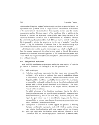 Membrane-based Methods 389 
by filling the pores of unglazed porcelain with gelatin or silicic acid. The 
semipermeable membranes introduced by Pfeffer (1877), and developed 
by Berkelay and Hartley (1906) and Morse and Frazer (1914) for their 
experiments on osmotic pressure measurements were made by depositing 
copper ferrocyanide in unglazed porcelain. 
Ultrafilters of the Bechhold-König type consist of crucibles, evaporating 
dishes and other vessels with unglazed bottoms, impregnated with acetic 
collodion. Ultrafilters of this type have been prepared for filtration of non-aqueous 
solutions. Bechhold and Szidon (1925) studied the gelation of 
collodion and cellulose acetate in different organic solvents and found the 
most satisfactory combination to be the one involving impregnation by a 
solution of collodion in ether, followed by coagulation in toluene. 
Alundum thimbles have been employed as support for ether-alcohol 
collodion ultrafiltration. Wire gauze impregnated with collodion forms 
strong ultrafilters for use under pressure. 
Ultrafilters with these rigid supports have the advantage of mechanical 
convenience and mechanical strength. They are, however, excessively 
thick, and can remove large quantities of material from filtrates by 
adsorption. They should be used only for filtration of large volumes of 
materials, where rigid control of membrane porosity is not required. 
(iv) Membranes of very low porosity have been prepared using support of 
cellophane or collodion. Cellophane, which in itself acts as a self-supporting 
ultrafilter, can be given still smaller porosity by depositing on 
it a film of cellulose or collodion (McBain and Kistler, 1928). By filtering 
through cellophane a solution of cellulose in Schweitzer’s reagent, 
(solution of cupric hydroxide in ammonia), or of ether-alcohol collodion, 
membranes are obtained which, in filtration of an aqueous solution of 
sucrose, retain sugar in varying degrees and behave as molecular sieves. 
Collodion films impregnated with copper ferrocyanide constitute 
ultrafilters of very low porosity. 
17.3.2.2 Non-gelatinous Membranes 
The following examples illustrate ultrafilter membranes which do not have a 
gelatinous structure. 
Blanc obtained a porous structure of silica by leaching leucite (KAl Si2 O6) 
with strong acid. Ultrafilters of sintered glass have been reported which have a 
pore diameter of about 1.5μ. Zeolite crystals have been suggested as molecular 
sieves. Manning plated nickel on wire gauze of nickel and bronze to get pore size 
of 50 mμ to 300 mμ. 
 