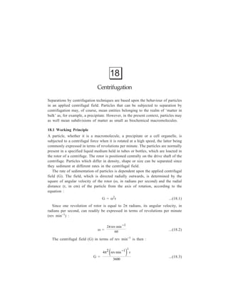 392 Separation Chemistry 
The centrifugal field is generally expressed as a multiple of the earth’s 
gravitational field (g = 980 cm sec–2) i.e. the ratio of the weight of the particle in 
the centrifugal field to the weight of the same particle when acted on by gravity 
alone, and is then referred to as the relative centrifugal field (RCF) or more 
commonly as the ‘number times g’. 
π2 ( − 
)2 
Hence, RCF = 4 revmin 1 r 
× ...(18.4) 
3600 980 
which may be shortened to give: 
RCF = (1.119 × 10–5) (rev min–1)2 r ...(18.5) 
When conditions for the centrifugal separation of particles are reported, rotor 
speed, radial dimensions and time of operation of the rotor must, therefore, all be 
quoted. 
Since experiments are usually conducted with particles being present in liquid 
medium, the rate of sedimentation of a particle is dependent not only upon the 
applied centrifugal field but also upon the density and size of the particle, the 
density and viscosity of the medium in which it is sedimenting and the extent to 
which its shape deviates from that of a sphere. When a particle sediments it must 
displace some of the liquid in which it is present, and this results in an upthrust 
on the particle equal to the weight of the liquid displaced. If a particle is assumed 
to be spherical and of known volume and density, then the net force (F) it 
experiences when centrifuged at an angular velocity of ω radians per second is 
given by: 
F = 
4 
3 
πr3 p (ρp – ρm)ω2r ...(18.6) 
where 
4 
3 
πr3 p = volume of a sphere of radius rp, 
ρp = density of the particle, 
ρm = density of the medium, 
and r = distance of the particle from the centre of rotation. 
Particles, however, generate friction as they migrate through liquid. If a particle is 
spherical and moving at a known velocity, the frictional force opposing motion is 
given by Stokes’ law: 
ƒo = 6πηrpν ...(18.7) 
where ƒo = frictional coefficient for a spherical particle, 
η = viscosity coefficient of the medium, 
 