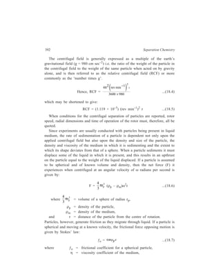 Centrifugation 393 
and ν = velocity or sedimentation rate of the particle. 
A particle of known volume and density and present in a medium of constant 
density will, therefore, accelerate in a centrifugal field until the net force on the 
particle equals the force resisting its motion through the medium i.e. 
F = ƒo ...(18.8) 
4 r 
3 
or 3 
π p 
(ρp – ρm)ω2r = 6πηrpν ...(18.9) 
In practice the balancing of these forces occurs quickly with the result that the 
particle sediments at a constant rate. Its rate of sedimentation (ν) is then 
2 ( ρρ − ρ ) ω 
2 
dr 2 rp m r 
dt 9 
ν = = 
η 
...(18.10) 
It can be seen from equation (18.10) that the sedimentation rate of a given 
particle is proportional to its size and to the difference in density values of the 
particle and the medium. It will be zero when the density of the particle and that 
of the medium are equal; it will decrease when the viscosity of the medium 
increases, and increase as the force of the centrifugal field increases. However, 
since the equation involves the square of the particle radius, it is apparent that the 
size of the particle has the greatest influence upon its sedimentation rate. Particles 
of similar density but only slightly different in size can, therefore, have large 
differences in their sedimentation rates. Integration of Equation 18.10 yields 
Equation 18.11, which gives the sedimentation time for a spherical particle in a 
centrifugal field as a function of the various variables and in relation to the 
distance of travel of the particle in the centrifuge tube. 
t 9 η 
r ln 
( ) 
b 
2 r ρ r 
2 2 t p m 
= 
ω ρ −ρ ...(18.11) 
where t = sedimentation time in seconds, 
rt = radial distance from the axis of rotation to liquid meniscus, 
rb = radial distance from the axis of rotation to bottom of tube. 
It is thus clear that a mixture of heterogeneous, approximetely spherical particles 
can be separated by centrifugation on the basis of their densities and/or their size, 
either by the time required for their complete sedimentation or by the extent of 
their sedimentation after a given time. These alternatives form the basis for the 
separation of biological macromolecules and cell organelles from tissue 
homogenates. The order of separation of the major cell components is generally 
whole cells and cell debris first, followed by nuclei, choloroplasts, mitochondria, 
 