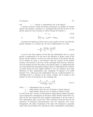 394 Separation Chemistry 
lysomes (or other micro bodies), microsomes (fragments of smooth and rough 
endoplasmic raticulum) and ribosomes. 
Considerable discrepancies exist between the theory and practice of 
centrifugation. Complex variables not accounted for in Equations 18.10 and 18.11, 
such as concentration of the suspension, nature of the medium, and characteristics 
of the centrifuge, will affect the sedimentation properties of a mixed population of 
particles. Moreover, the frictional coefficient, f, in the case of an asymmetrical 
molecule (e.g. a protein such as myocin) can be several times the frictional 
coefficient (i.e. fo) of a sphere. This results in particles sedimenting at a slower 
rate. Equation 18.10 can, therefore, be modified to give Equation 18.12: 
2 ( ρ − ρ ) ω 
2 
dr 2 r p p m 
r 
dt 9 
o 
f 
f 
Figure 18.1 Diagram illustrating the 
variation of RCF with r, the distance of the 
sedimenting particle from the axis of 
rotation. 
ν = = 
η    
...(18.12) 
which takes into account the effect of varying size and shape on the sedimentation 
f 
rate of a particle. The frictional ratio, f , is approximately 1 for spherical 
o 
molecules, larger values being observed for non-spherical molecules. Hence 
particles of a given mass, but different shape, sediment at different rates. This 
point is exploited in the study of conformation of molecules by analytical 
ultracentrifugation. 
Though it is convenient to consider the sedimentation of particles in a uniform 
centrifugal field, this is not attainable whilest 
a preparative rotor is being actually operated. 
Due to the nature of rotor design the 
effective sedimentation of a given particle 
will change according to its position in the 
rmin 
same contrainer and will vary between rmin 
and rmax of Figure 18.1, for the case of a 
fixed angle rotor taken as an example. Since 
rav 
the centrifugal field generated is 
proportional to ω2r, a particle will 
rmax 
experience a greater field the further 
away it is from the axis of rotation. It is 
evident from figure 18.1 that there will 
Axis of 
Rotation 
be a marked difference in the centrifugal 
fields operative at the top and bottom of 
the centrifuge tube. Consequently, the 
sedimentation rate of particles at the 
bottom of the tube will be markedly 
higher than that of identical particles 
 