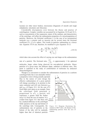 Centrifugation 395 
near the top of the tube. As a result, particles will tend to move faster as they 
sediment through a non-viscuous medium. It is normal, therefore, to record the 
relative centrifugal field calculated from the average radius of rotation (rav) of the 
column of liquid in the tube (i.e. the distance from the centre of rotation to the 
middle of the liquid column in the centrifuge tube). The average relative centrifugal 
field (RCFav) is therefore the numerical average of the values exerted at rmin and 
rmax. If the sample container is only partially filled, then, in the case of fixed angle 
and swinging bucket rotors, the minimum radius (rmin) is effectively increased and 
so the particles will start to sediment in a higher gravitational field and have a 
reduced path length to travel. Consequently, sedimentation will be quicker. 
The sedimentation rate or velocity (v) of a particle can be expressed in terms 
of its sedimentation rate per unit of centrifugal field, commonly referred to as its 
sedimentation coefficient, s, that is, 
ν 
ω 
s = 2 r 
... (18.13) 
From Equation 18.12 it can be seen that, if the composition of the suspending 
medium is defined, then the sedimentation rate is proportional to the centrifugal 
field, and Equation 18.12 simplifies to: 
dr 1 
dt ω r 
. ... (18.14) 
s = 2 
Since sedimentation rate studies may be performed using a wide variety of 
solvent-solute systems, the measured value of the sedimentation coefficient which 
is affected by temperature, solution viscosity and density, is often corrected to a 
value that would be obtained in a medium with a density and viscosity of water 
at 20ºC, and expressed as the standard sedimentation coefficient or s20, ω. For 
many macromolecules including nucleic acids and proteins the sedimentation 
coefficient usually decreases in value with increase in the concentration of solute, 
this effect becoming more severe with increase both in molecular weight and the 
degree of extension of the molecule. Hence s20, ω is usually measured at several 
concentrations and extrapolated to infinite dilution to obtain a value of s20, ω at 
zero concentration, s°20 , ω. The sedimentation coefficients of most biological 
particles are very small, and for convenience its basic unit is taken as 10–13 
seconds which is termed as one Svedberg unit (S), in recognition of Svedberg’s 
pioneering work in this type of analysis. Therefore, a ribosomal RNA molecule 
possessing a sedimentation coefficient of 5 × 10–13 seconds is said to have a value 
of 5S. Sedimentation coefficients of some of the entities of interest to the 
biochemist are as given below against each: 
 