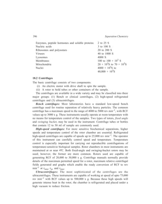 Centrifugation 397 
The sample in a cell or tube is placed in an aluminium or titanium rotor, which 
is then driven by an electric motor. Although it is relatively uncommon, these 
rotors, when placed under high stress, sometimes break into fragments. The rotor 
chamber on all ultracentrifuges is covered with protective steel armour plate. The 
drive shaft of the ultracentrifuge is constructed of a flexible material to accomodate 
any ‘wobble’ of the rotor due to imbalance of the sample. It is still important to 
counterbalance samples as carefully as possible. 
The two centrifuges discussed earlier—the benchtop and high-speed 
types—are of value for preparative work, that is for the isolation and separation 
of precipitates and biological samples. Ultracentrifuges can be used both for 
preparative work and for analytical measurements. Thus, two types of 
ultracentrifuges are available, preparative models primarily used for separation 
and purification of samples for further analysis, and analytical models, which are 
designed for performing physical measurements on the sample during 
sedimentation and for this purpose they are equipped with optical systems to 
monitor directly the sedimentation of the sample during centrifugation. 
18.3 Techniques of Separation by Centrifugation 
18.3.1 Velocity sedimentation centrifugation 
This technique separates relatively heavy precipitates in low-speed benchtop 
centrifuges and is used most often for preparative scale separations. The technique 
is quite straightforward and consists in spinning the sample for a fixed period, the 
sample being contained in a tube or a bottle which has been inserted in the rotor 
of the centrifuge. After the spinning period is over, the sample tube is removed and 
the resulting two phases, pellet and supernatant (which should be readily apparent 
in the tube), may be separated by careful decantation. Further characterization or 
analysis is usually carried out on the individual phases. 
18.3.2 Differential centrifugation 
The specific method of separation, called differential centrifugation, consists of 
centrifugation in stages, each successive stage being carried out at an increased 
successive rotor speed. The material to be separated (e.g. a tissue homogenate) is 
thus divided into a number of fractions. The rotor speed in each successive stage 
is chosen and centrifugation for a predetermined period of time at that rotor speed 
yields a supernatant containing unsedimented material and a pellet of a particular 
set of particles which sedimented through the solution during that time period. Any 
type of particle originally present in the homogenate may be found in the pellet or 
the supernatant or both fractions depending upon the time and speed of 
centrifugation and the size and density of the particles. At the end of each 
centrifugation stage, the pellet is separated from the supernatant. 
 