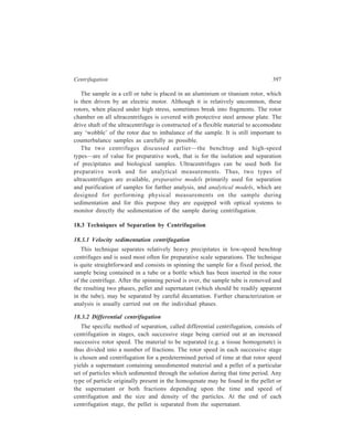 398 Separation Chemistry 
The separation achieved by differential centrifugation may be improved by 
repeated (2 to 3 times) resuspension of the pellet in homogenisation medium and 
recentrifugation under the same conditions as were used to get the pellet originally, 
but each successive recentrifugation will inevitably reduce the yield obtained. To 
appreciate why, however, the pellet is never absolutely pure (homogeneous), it is 
necessary to consider the conditions prevailing in the centrifuge tube at the 
beginning of each stage. 
Initially all particles of the 
homogenate are homogene-ously 
distributed throughout 
the centrifuge tube [Figure 
18.2 (a)]. During centrifu-gation 
particles move down 
the tube at their respective 
sedimentation rates [Figure 
18.2 (b) to (d)], and start to 
form a pellet at the bottom 
of the tube. Ideally, centri-fugation 
is continued long 
Force field 
(a) (b) (c) (d) 
Centrifugation time 
Solvent 
Small sized particles 
Medium sized particles 
Large sized particles 
Figure 18.2 Differential sedimentation of particulate 
suspension in a centrifugal field. (a) Particles uniformly 
distributed throughout the centrifuge tube; (b) to (d) 
sedimentation of particles during centrifugation dependent 
upon their size and shape. 
enough to pellet all the 
largest class of particles. However, since particles of varying sizes and densities 
were distributed homogeneously throughout the centrifuge tube at the 
commencement of centrifugation, it is evident that the pellet will not be 
homogeneous on account of the fact that some of the lighter and medium sized 
particles originally suspended near the bottom of the tube, will also have 
sedimented during the time required for the complete sedimentation of heavier 
particles. Pure preparations of the pellet of the heaviest particle cannot, therefore, 
be obtained in one centrifugation step. It is only the most slowly sedimenting 
component of the mixture that remains in the supernatant liquid, after all the larger 
particles have been sedimented, which can be purified by a single centrifugal step 
but its yield is often very low. 
After each centri-fugation 
run, the 
supernatant is poured 
600 × g 
into another centrifuge 
tube, which is then 
rotated at the next 
higher speed. Such 
further centrifugations 
of the supernatant in 
successive gradually Figure 18.3 Differential centrifugation of a cell homogenate. 
20,000 
× g 
100,000 
× g 
Mitochondria Microsomes Cytosol 
Peroxisomes 
Lysosomes 
Nuclei, 
Cell debris 
Cell 
homogenate 
 
