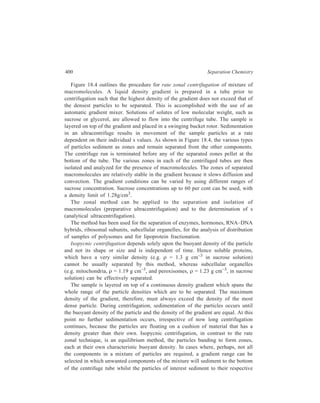 Centrifugation 401 
isopycnic (equal density) positions. 
Such a technique involes a 
combination of both the rate zonal 
and isopycnic approaches. 
As an alternative to the use of a 
preformed density gradient, the 
density gradient may be created 
during the centrifugation. In this 
method (referred to as the 
equilibrium isodensity method) use 
is generally made of the salts of 
heavey metals (e.g. caesium or 
rubidium), sucrose, colloidal silica 
or Metrizamide. The sample (e.g. 
DNA) is mixed homogeneously 
with, for example, a concentrated 
solution of caesium chloride [Figure 18.5 (a)]. Centrifugation of the concentrated 
caesium chloride solution results in the sedimentation of the CsCl molecules to 
form a concentration gradient and hence a density gradient. The sample molecules 
(DNA), which are initially uniformly distributed throughout the tube now either 
rise or sediment until they reach a region where the solution density is equal to 
their own buoyant density i.e. their isopycnic position, where they will band to 
form zones [Figure 18.5 (b)]. This technique suffers from the disadvantage that 
often very long centrifugation times (e.g. 36 to 48 hours) are required to establish 
equilibrium. However, it is commonly used in analytical centrifugation to 
determine the buoyant density of a particle, the base composition of double 
stranded DNA and to separate linear from circular forms of DNA. Many of the 
separations can be improved by increasing the density differences between the 
different forms of DNA by the incorporation of heavey isotopes (e.g. 15N) during 
biosynthesis, a technique used by Meselson and Stahl to elucidate the mechanism 
of DNA replication in Escherichia coli or by the binding of heavy metal ions or 
dyes such as ethidum bromide. Isopycnic gradients have also been used to separate 
and purify viruses and analyze human plasma lipoproteins. 
Recovery and Monitoring of Gradients from Centrifuge Tubes 
After particle separation has been achieved, it is necessary to remove the 
gradient solution in order to isolate the bands of separated material. Removal of 
gradients from centrifuge tubes can be achieved by a number of techniques. If the 
bands can be visually detected, recovery can be achieved using a hypodermic 
needle or syringe. A common method, however, is that of displacement. A dense 
Force field 
(a) Uniform 
mixture of 
sample and 
gradient 
Small sized particles 
Medium sized particles 
Large sized particles 
(b) Under 
centrifugal 
force, gradient 
redistributes 
and sample 
particles band 
at their 
isopycnic 
positions 
Figure 18.5 Isopycnic centrifugation; the 
density gradient forms during centrifugation. 
 