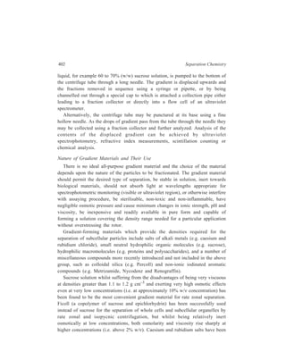 Centrifugation 403 
most frequently used for isopycnic separation of high density solutes such as 
nucleic acids. 
18.3.4 Centrifugal elutriation 
In this technique the separation and purification of a large variety of cells from 
different tissues and species can be achieved by a gentle washing action using an 
elutriator rotor. The technique is based upon differences in the equilibrium, set up 
in the separation chamber of the rotor, between the opposing centripetal liquid 
flow and applied centrifugal field being used to separate particles mainly on the 
basis of differences in their size. The technique does not employ a density 
gradient. Any medium in which cells sediment can be used, and since pelleting of 
the particles does not occur, fractionation of delicate cells or particles of 5 to 50 
mμ diameter can be achieved. Separations can be achieved very quickly giving 
high cell concentrations and a very good recovery with minimum damage to the 
cells so that they retain their viability. 
„ 
 