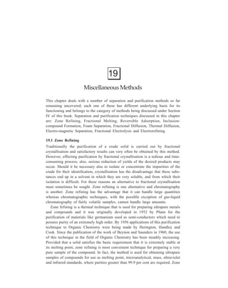 Miscellaneous Methods 405 
refining is usually of particular value and most effective when applied 
to samples that are already of 99 per cent or grater purity. The starting material for 
zone refining has, therefore, often undergone preliminary purification by gas-liquid 
chromatography, fractional distillation or some other chemical separation 
method. 
The principle involved in zone refining is the utilization of the difference in 
solubility of an impurity in the liquid and in the solid main component when an 
equilibrium is reached at the interface of a cooling solid in contact with its melt 
—the impurities will remain in the melt and the major component will freeze out 
in a purer state. 
The impure sample is packed into a column. This is done by pouring it in the 
molten state. The column is set vertically. A zone refiner, which is a ring-shaped 
heater, is placed at the top and it is moved by a mechanism that allows it to travel 
down the tube very slowly. Depending on 
the rate of crystallisation the speed of 
traverse will be of the order of one inch 
per hour. A small molten zone forms and 
Air 
Purified 
blast 
solid 
travels slowly along the column of solid 
(Figure 19.1). Melting occurs in front of 
the zone, solidification from an air blast at 
its rear, impurities usually falling. If the 
Melted 
Zone 
zone 
reverse is the case, the melting must be 
length 
started at the bottom. What occurs is a 
continuous recrystallisation. The heater 
may be returned to the starting point and 
Heated 
Impure 
the process repeated as many times as 
coil solid 
necessary. 
Although the separations by zone 
refining are not rapid, the cost in man-hours 
Figure 19.1 Schematic of a zone refiner. 
is small because the process requires little attention since automation of the 
apparatus is easily achieved. A valuable feature of the technique is that relatively 
simple and cheap apparatus is used. No reagents are added and hence 
contamination of the sample from such an addition does not arise. The method has 
sufficiently wide applicability in that it can be used for nearly any organic or 
inorganic substance whose melting point is in the range or 50º-300ºC. 
Amongst the disadvantages of this purification technique is the occurrence of 
some secondary processes such as volatilization or oxidation of particular 
impurities, which may influence the course of the concentration process. Also, the 
fact that values of partition coefficient between the solid and liquid phases for 
various elements and compounds will differ, detracts from facility with which 
purification can be effected by zone refining. 
 