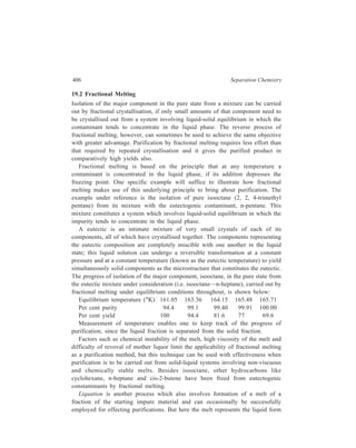 Miscellaneous Methods 407 
of the desired substance, in a more or less pure state, and this melt is not a liquid 
mixture representing the composition of a eutectic at the temperature employed as 
is the case in fractional melting discussed above. Liquation is used to carry out the 
purification of metals like bismuth, tin and lead whose melting points are lower 
than those of the concerned impurities. The impure metal is placed on the sloping 
hearth of a reverberatory furnace which is then heated. At a temperature slightly 
higher than the melting point of the metal, the latter flows down the sloping hearth 
leaving the impurities behind on the hearth. 
19.3 Separation of Gases through Reversible Adsorption on a Solid 
This adsorption occurs at low temperatures and is due to van der Waals forces of 
attraction. 
Application of this method may be exemplified by taking the case of separation 
of noble gases viz. He, Ne, Ar, Kr and Xx. These gases are obtained in the form 
of the residual mixture of these noble gases after the removal (by suitable chemical 
reactions) of nitrogen, oxygen, carbon dioxide and water vapour from air. The 
separation of these gases is carried out by the Dewar’s charcoal method. This 
method is based on the fact that coconut charcoal adsorbs different noble gases at 
different temperatures. 
In the Dewar’s method, the mixture of noble gases is introduced from a 
gasholder into a bulb filled with coconut charcoal. This bulb is placed in a cold 
bath (–100ºC). The mixture of gases is allowed to remain there for about half an 
hour during which time Ar, Kr and Xe get adsorbed. He and Ne, which remain 
unadsorbed, are pumped out of the bulb and kept in contact with another lot of 
charcoal maintained at –180ºC whereby Ne is adsorbed, leaving He in the free 
state and the latter is pumped out. Ne is recovered by heating the charcoal. 
The first lot of charcoal which had adsorbed Ar, Kr and Xe is placed in contact 
with still a different (i.e. third) lot of charcoal that is cooled to the liquid air 
temperature. Ar diffuses into this charcoal and heating the latter liberates Ar in the 
free state. 
The temperature of the first charcoal which, by now, would contain the 
adsorbed Kr and Xe, is next raised to –90ºC whereby Kr is released as free gas 
and is collected. The remaining noble gas viz. Xe, still left behind adsorbed in the 
charcoal in the first bulb, is recovered as free gas on heating that charcoal. 
19.4 Inclusion-compound Formation 
An inclusion-compound is a combination of two molecular species held together 
by operation of van der Waals forces, one of these species acting as the ‘host’ in 
that it provides space in its structure to accomodate molecules of the other one, the 
‘guest’ species. If in a mixture of two substances, A and B, molecules of only A 
have the proper size and geometry to form an inclusion-compound with a 
 