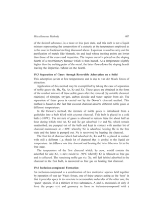 408 Separation Chemistry 
particular host material, A can be easily isolated from the mixture in a pure state 
through the formation of its inclusion-compound and subsequent release from it of 
A. Types of inclusion-compound formed are: (i) Clathrates, (ii) Channel inclusion-compounds, 
and (ii) Layer inclusion-compounds. 
Clathrates: In clathrate type of molecular combinations, guest molecules fit into 
cavities or ‘cages’ formed by the host molecules. Clathrates are formed by 
crystallising the structure from a solution of unassociated host and guest molecules, 
the solvent used being one whose molecules cannot be trapped by the host. The 
guest material is recovered on breaking down the host structure of the clathrate by 
such methods as melting, sublimation or dissolution in a suitable solvent such as 
alcohol. 
Some of the noteworthy examples of separations which have been effected by 
clathration are: 
(i) In the separation of noble gases, Ne has been separated from Ar, Kr and 
Xe, making use of the fact that Ne is the only gas that does not form a 
clathrate with quinol. 
(ii) Removal of thiophene from benzene by the formation of the clathrate of 
benzene and monoammine nickel (II) cyanide. 
(iii) Using tetra- (4-methyl pyridine) nickel dithiocyanate as the clathrating 
agent each one of the following mixtures of pairs of isomers had been 
separated into the individual components. 
(a) Anthracene and phenanthrene, 
(b) Naphthalene and diphenyl, 
(c) p-Xylene from o- or m-xylene. 
Resolution of a recemate can be achieved in some cases through clathration to 
get either the d-isomer or the l-isomer, and thus an optically active compound is 
obtained by this means without use of an optically active resolving agent. 
Tri-o-thymotide, 
HC 
CH3 
O 
CO 
H3C 
CH 
H3C CH3 
CO 
O 
CH3 
CH3 
H3C 
O 
H3C 
CH3 
CH 
CO 
, 
 
