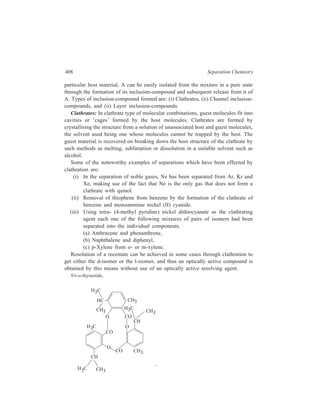 Miscellaneous Methods 409 
crystallises as a ( + ) mixture or racemate. By clathration with n-hexane, benzene 
or chloroform, resolution of the racemate can be achieved to obtain either the 
l-form or the d-form. Addition of a (+)-seed crystal to a saturated solution of the 
( + ) mixture of tri-o-thymotide in one of those solvents and slow growth of the 
crystal causes eventual crystallisation of the entire lot as the (+) enantiomer. 
Channel Inclusion-compounds: In this type of molecular complex, the host 
molecules form a channel structure and the guest molecules are enclosed in this 
cylindrical channel. Stable crystalline complexes obtained from the combination of 
urea with straight-chain alkanes containing seven or more carbon atoms were first 
reported by M.F. Bengen in 1941. Their structure as determined by X-ray analysis 
shows that these complexes are inclusion-compounds. Urea molecules spiral in the 
crystal lattice in a manner which results in the formation of the wall of a hexagonal 
cylindrical channel. This channel is formed on account of three interpenetrating 
spirals of urea molecules holding together by hydrogen bonding. This channel 
accomodates the guest hydrocarbon molecules to complete the crystal lattice. 
Stabilization of the lattice results from hydrogen bonding between urea molecules 
and operation of van der Waals forces between urea molecules themselves and 
between urea and hydrocarbon molecules. The guest component i.e. the 
hydrocarbon, is not bonded to the host (urea) but merely trapped in the channel. 
The channel diameter is large enough to accomodate a zig-zag normal alkane 
molecules but not large enough for a thick branched-chain hydrocarbon to be 
accomodated in it. 
Since a terminal functional group does not appreciably alter the space 
requirement, urea forms inclusion-compounds with alcohols, aldehydes, carboxylic 
acids and amines derived from n-C7 and higher hydrocabons. For molecules with 
cross section too small, the introduction of functional groups of adequate size leads 
to inclusion. 
The guest hydrocarbon can be recovered from the urea inclusion-compound by 
shaking it with water which dissolves out the urea; alternatively, treatment with 
ether can be carried out, in which case the hydrocarbon will go into solution 
leaving a residue of urea. 
Formation of urea complexes can be used for separation of straight-chain from 
branched-chain hydrocarbons, saturated from unsaturated hydrocarbons and even 
for separating two hydrocarbons differing just in chain-length. 
The urea channel is about 6Å at its widest part and about 5Å at its narrowest. 
Straight-chain hydrocarbons have a cross section of about 4.1 Å and, as already 
mentioned, form urea inclusion-compounds readily Hydrocarbons with a single 
methyl branch require a channel diameter of about 5.5 Å. The urea inclusion-compound 
of a singly branched hydrocarbon can also form if the straight-chain 
part of such a hydrocarbon is long enough, but a singly branched hydrocarbon like 
3-methyl heptane, in which the straight-chain portion is relatively small, does not 
 