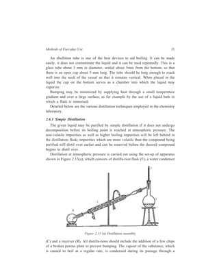 Methods of Everyday Use 31 
An ebullition tube is one of the best devices to aid boiling. It can be made 
easily, it does not contaminate the liquid and it can be used repeatedly. This is a 
glass tube about 3 mm in diameter, sealed about 5mm from the bottom, so that 
there is an open cup about 5 mm long. The tube should be long enough to reach 
well into the neck of the vessel so that it remains vertical. When placed in the 
liquid the cup on the bottom serves as a chamber into which the liquid may 
vaporize. 
Bumping may be minimized by supplying heat through a small temperature 
gradient and over a large surface, as for example by the use of a liquid bath in 
which a flask is immersed. 
Detailed below are the various distillation techniques employed in the chemistry 
The given liquid may be purified by simple distillation if it does not undergo 
decomposition before its boiling point is reached at atmospheric pressure. The 
non-volatile impurities as well as higher boiling impurities will be left behind in 
the distillation flask; impurities which are more volatile than the compound being 
purified will distil over earlier and can be removed before the desired compound 
begins to distil over. 
Distillation at atmospheric pressure is carried out using the set-up of apparatus 
shown in Figure 2.13(a), which consists of distilla-tion flask (F), a water condenser 
T 
F 
C 
laboratory. 
2.6.1 Simple Distillation 
R 
Figure 2.13 (a) Distillation assembly 
(C) and a receiver (R). All distilla-tions should include the addition of a few chips 
of a broken porous plate to prevent bumping. The vapour of the substance, which 
is caused to boil at a regular rate, is condensed during its passage through a 
 