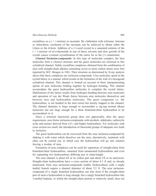 410 Separation Chemistry 
form an inclusion-compound with urea. Compounds with two branches on the 
some carbon atom require a channel diameter of about 6 Å and are not known to 
form a urea inclusion-compound. Cyclic compounds, similarly, cannot give uarea 
inclusion-compounds. Thus it becomes possible that by taking the aid of urea, 
compounds with a normal chain of carbon atoms (not only hydrocarbons but also 
a number of their derivatives) can be separated from branched-chain compounds. 
In actual practice the complex of a liquid hydrocarbon e.g. n-haptane can be 
prepared by shaking with a suspension of finely powdered urea for several hours. 
Urea inclusion-compound of a solid hydrocarbon can be prepared by first bringing 
it into solution in isooctane which does not complex with urea. An alternative 
procedure uses a saturated solution of urea in methanol into which is stirred the 
guest material which may by an alkane, alcohol or acid. The urea process finds a 
commercial application in the pertroleum industry. Improvement in quality of fuels 
meant for specific uses is brought about by treatment with urea. Straight-chain 
components of gasoline cause engine knocking and undesired quantities of these 
are removed by the urea process before marketing gasoline. Straight-chain 
hydrocarbons have higher freezing points than branched chain hydrocarbons and 
removal of the former from fuel for jet planes becomes necessary to prevent 
freezing of the fuel at low temperatures prevailing at high altitudes. Formation of 
urea complexes by n-alkanes is made use of in the removal of these straight-chain 
hydrocarbons from fuels meant to be used in jet engines. 
At a given length, a saturated hydrocarbon present in a mixture will form urea 
inclusion-compound preferentially to the mono-unsaturated component, this trend 
continuing with increasing degree of unsaturation of the components of the 
mixture. Advantage is taken of this fact for separation of saturated from 
unsaturated components of a given mixture. If insufficient host material is 
employed to combine with all the constituents of a mixture, the least unsaturated 
ones will crystallise out in the form of inclusion-compounds. Isolation of the 
di-unsaturated cis, cis dienic acid, linoleic acid, is based upon the finding that it 
does not form a stable urea inclusion-complex. The acidic fraction obtained on 
saponification of safflower seed is added to a solution in methanol of an amount 
of urea sufficient to precipitate the saturated and mono-unsaturated acidic 
components. Fractionation of the material recovered from the mother liquor yields 
pure linoleic acid. 
In separations based on differences in chain-length, the preferential formation of 
inclusion-compounds of components having longer chains is exploited. For 
achieving satisfactory results, the components to be separated should differ in 
chain-length by at least four carbon atoms. 
1-, 2-, 3-Nonyne and 2- and 3-decyne are among the acetylenic hydrocarbons 
which give urea inclusion-compounds; among those of alkynes which do not yield 
complexes with urea are 4-nonyne, 1, 8-nonadiyne and 5-decyne. 
 