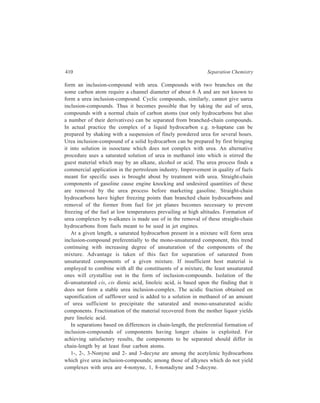 Miscellaneous Methods 411 
Formation of urea inclusion-compounds has also been successfully applied to 
the resolution of mixtures of d-and 1-isomers. The hexagonal spiralling urea 
crystal lattice can assume either a right-handed or a left-handed form, and when 
urea crystallises in the presence of a dl-mixture of a hydrocarbon or of a derivative 
of a hydrocarbon which can complex with urea, the crystallisate will have one 
inclusion-compound arising from the complexing of right-handed urea with the 
dextrorotatory component of the starting dl-mixture and another inclusion-compound 
formed by complexing of left-handed urea with the levorotatory 
component of the said mixture. These inclusion-compounds which differ in their 
properties, say solubilities, are isolated from the crystallisate by separation from 
each other by a process of repeated crystallisation. Each of these purified urea 
inclusion-compounds is then processed separately, in the manner indicated earlier 
for the recovery of the d-isomer and the l-isomer of the starting racemate. Amongst 
the reacemates which have been thus resolved into their respective optically active 
pure components are: dl-3-Methyloctane, dl-3-methylnonane, dl-2-chlorooctane. 
Thiourea also forms inclusion-compounds. The presence of a sulphur atom 
instead of an oxygen atom in thiourea accounts for an increase in the size of the 
thriourea molecule and of the crystalline structure as a whole so that the central 
channel has a diameter of about 6.5Å, Branched-chain hydrocarbons become 
trapped in the channel to form complexes. Thus 2, 2, 4-trimethyl pentane fits into 
the channel and yields thiourea inclusion-compound. Normal hydrocarbons do not 
fill the available space to an extent sufficient for stability and do not form 
complexes. 
Layer Inclusion-compounds: In this type of complex formation, the layer 
structure of the host is made use of. Certain clays, such as montmorillonite and 
halloysite, have a sandwich or layer structure that will readily include organic 
compounds of a polar nature. Alcohols, ethers, nitriles and amines are among the 
guests included by these clays. The layer width may vary, depending upon the 
compound included. Ionic attraction and van der Waals forces are involved in this 
type of inclusion. 
19.5 Foam Separation 
Foam separation is the method of separating substances from solution by 
employing a stable foam as the second phase which, during the process of its 
formation in the system, carries along appreciable quantities of certain types of 
solutes from the bulk of the solution. As distinct from froth floatation which 
removes solids in suspension, foam separation is used with true solutions or 
colloidal solutions. 
Foam is a material constituted of gas bubbles separated from one another by 
films of liquid. Pure liquids do not foam as they cannot produce films of any 
permanance. The presence of a surface-active substance in the liquid imparts to the 
 