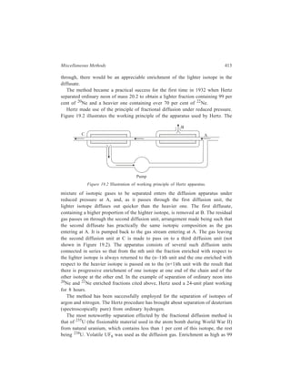 414 Separation Chemistry 
per cent with respect to 235U was achieved as against its original 0.72 per cent 
content in natural uranium. The processing involved as many as 4000 diffusion 
stages which were carried out in the huge plant constructed for the purpose at Oak 
Ridge (USA). 
19.7 Thermal Diffusion 
Thermal diffusion is the phenomenon of subjecting a homogeneous mixture of 
fluids to a temperature gradient in consequence of which a partial separation of the 
mixture into its constituents results. 
From considerations of kinetic theory S. Chamnan (1916) showed that a 
termperature gradient imposed on a gaseous mixture would cause a flow of one 
component relative to the mixture as a whole. This finding was verified 
experimentally by L. Champman and F.W. Doosten. Thus, when a vessel 
containing a homogeneous mixture of two gases was heated at one end and cooled 
at the other, a relative motion of two components was induced in the mixture, one 
component tending to concentrate in the hotter region, the other in the colder 
region. A similar effect had been reported earlier for liquids by Ludwig in 1856 
and by J.L. Soret in 1879, and is called the Soret effect which depends more upon 
the shape differences between molecules than upon any other property when the 
fluid mixture is liquid. 
Specific equipment and processes have been developed to bring about the 
desired enrichment with respect to the individual components of a mixture by 
thermal diffusion. 
In the single-stage cell for liquid-phase thermal diffusion, a stationary fluid 
mixture is subjected to a vertical temperature gradient, the top of the cell being 
kept at the high temperature so that thermal convection currents do not set up. It 
is the lighter component of the mixture which usually, but not always, gets 
enriched at the top of the thermal diffusion unit. For achieving chrichment of the 
individual components of a gaseous mixture by partial separation through thermal 
diffusion, the usual single-stage fit-up comprises two bulbs, one maintained at a 
much higher temperature than the other, the two bulbs being connected by a 
capillary tube to prevent convective mixing between their contents. Magnitudes of 
the enrichment obtained by a single-stage cell, however, are low, since practical 
considerations put a limit on the temperature difference to which the system can 
be subjected. 
The multistage thermal diffusion equipment, now called thermal diffusion 
column or thermogravitational column, was first introduced in 1938, and the credit 
for this goes to Clausius and Dickel. Unlike the vertical temperature gradient to 
which the single-stage cell is subjected, in the thermal diffusion column a 
horizontal temperature gradient is applied to the system whereby natural thermal 
convection currents are set up with the flow being upward in the neighbourhood 
of the hot wall and downward near the cold wall. This convective flow induced 
by the thermal gradient in the thermogravitational column effects cascading 
 