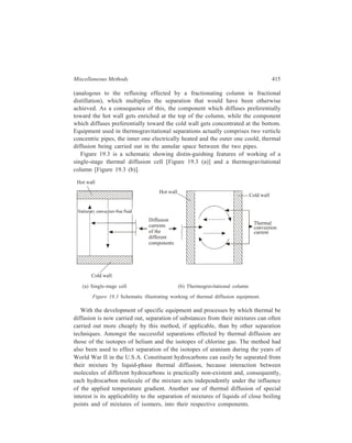 416 Separation Chemistry 
19.8 Electro-magnetic Separation 
Electro-magnetic separation is the only method by which the isotopes of an 
element can be completely separated from one another. The separation is carried 
out by the mass spectrograph which works on the principle elaborated earlier for 
the mass spectrometer (Chapter 13). Working of the Dempster’s mass spectrograph 
diagramatically represented by Figure 19.4, illustrates the basics of electromagnetic 
separation of isotopes. 
A small quantity of the solid salt of the concerned element is placed on a 
filament which is heated electrically. The vapour is ionised by bombardment with 
electrons. The positive ions 
so produced are passed 
Vacuum 
through slit S1 and here 
accelerated by passage 
through the electric field 
between plates A and B to 
which a potential difference 
(V) of 1000-2000 volts is 
Magnetic 
field 
applied. The accelerated 
(M) 
ions emerge through slit S2 
as a thin stream of positive 
rays. This stream of 
Heavier 
isotope Lighter 
accelerated ions is next 
subjected to a uniform 
magnetic field M (being 
applied between two 
semicircular poles of an electromagnet) of strength H and acting in a direction 
perpendicular to the motion of the positively charged particles. Under the influence 
of this magnetic field the positive ions take a circular path of radious r, where r 
has the value given by the equation: 
r = 2 
2 
isotope 
B 
Slit 
S2 
S1 
Accelerating voltage 
Slit A 
Ion 
source 
Figure 19.4 Electro-magnetic separation. 
1 
V m 
2 
H 
e 
. FH G 
IK J 
The mass/charge ratio, 
me 
, is different for charged ions formed from each of the 
various isotopes of the concerned element. Thus the ions get separated by the 
magnetic field into beams each of a different 
me 
and each beam travelling in a 
different trajectory ending in its getting collected separately (Figure 19.4). 
The method can be successfully used to get separation of appreciable quantities 
of isotopes of an element. Perhaps, the most important case of separation by the 
electromagnetic method was that of the separation of 235U from 238U carried out 
 