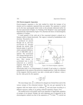 Miscellaneous Methods 417 
by Dempster. The separation was one of the important steps involved in the 
manufacture of the atom bomb. Since December 1945, concentration of a wide 
variety of stable isotopes has been carried out at Oak Ridge by using electro-magnetic 
separators. 
19.9 Fractional Electrolysis 
During electrolysis isotopic ions have slightly different rates of migration and, 
therefore, a view could be formed that separation of isotopes by electrolysis may 
be achievable in actual practice. Practical confirmation of the validity of this view 
came only when Washburn and Urey discovered in 1932, that a higher proportion 
of D2O was present in water from some commercial electrolytic cells which had 
been working for some years. Following this discovery, Lewis and Macdonald, in 
1933, electrolysed 20 litres of water (alkalified with NaOH) until the volume of 
the residual liquid was reduced to 1.5 ml. Distillation of this residual liquid yielded 
water containing 65 per cent of D2O. Further electrolysis of this concentrate in 
D2O finally gave almost pure heavy water. This was the first case of having 
achieved an almost complete separation of isotopes by a method other than the 
electro-magnetic method of separation of isotopes. The present-day preparation of 
heavy water uses the method given by Lewis and Macdonald. 
Separation of isotopes of Li is another example of the application of fractional 
electrolysis for separating isotopes. Taylor and Urey (1933) carried out repeated 
electrolysis of a solution of LiOH using mercury as the cathode, when an amalgam 
rich in 6Li was obtained. 
19.10 Electrorefining 
In this method purification of metals is brought about by electrolysis. An 
electrolytic cell is used in which the anode is of the crude metal to be purified, the 
cathode being a strip of pure metal coated with a thin layer of graphite from which 
deposited pure metal can be removed, and the electrolytic bath is an aqueous 
solution of a soluble salt of the metal. On electrolysis the impure metal goes into 
solution at the anode, and on the surface of the cathode is deposited the pure metal 
as only its ions get reduced at the cathode because the voltage between the 
electrodes is regulated. The process of electrorefining can be illustrated by taking 
the example of purification of copper, which is a particularly important application 
of this method. 
Impure copper as obtained by the reduction of its ores contains small amount 
of other metals like iron, zinc, nickel, silver and gold with which the starting 
copper ores are associated. A slab of this impure copper is made the anode of an 
electrolytic cell in which a graphite-coated sheet of pure copper constitutes the 
cathode, and an aqueous solution of copper sulphate containing sulphuric acid is 
the electrolyte. Electricity is passed through the cell from a source of direct electric 
 