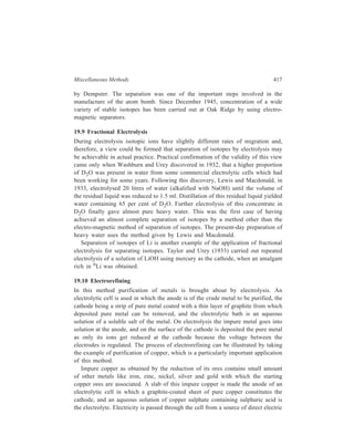 418 Separation Chemistry 
current. At the potential applied to the cell, impurities of silver and gold present 
in the anode do not dissolve, and the two precious metals fall to the botton of the 
vessel giving anode mud as the atoms of the other metals around them dissolve; 
copper and the other metals viz. iron, zinc and nickel dissolve giving the ions 
Cu2+, Fe2+, Zn2+ and Ni2+ respectively and all these migrate to the cathode. On 
migration of all these different cations to the cathode only Cu2+ ions get reduced 
to metal atoms which deposit at the cathode leaving other cations in solution, 
because conversion of each of these other cations back to neutral atoms requires 
a higher voltage than the regulated voltage at which the electrolysis is being 
carried out. (Electrode potentials of the relevant couples are : Au3+/Au, +1.42V; 
Ag+/Ag, + 0.8V; Cu2+/Cu, +0.34V; Fe2+/Fe, – 0.44V; Zn2+/Zn, –0.76V; Ni2+/Ni, 
–0.25V). 
Only weakly electropositive metals can, obviously, be purified by 
electrorefining, since the concerned metal must not react with water and must be 
easily oxidized (at anode) and reduced (at cathode) relative to hydrogen. Beside 
copper, some other metals for which electrorefining has been employed are: Silver, 
gold, tin and lead. In the electrolytic purification of these metals the relevant 
electrolyte is the one listed below against each metal: 
Ag—Silver nitrate solution containing 10% nitric acid. 
Au—Gold chloride solution acidified with hydrochloric acid. 
Sn— Hydrofluosilicic acid (H2SiF6) containing tin sulphate acidified with 
sulphuric acid. 
Pb— Lead fluosilicate (PbSiF6) solution containing 8-10% hydrofluosilicic 
acid. 
A slab of the concerned impure metal constitutes the anode while a sheet of the 
concerned pure metal acts as the cathode, in each case. 
„ 
 