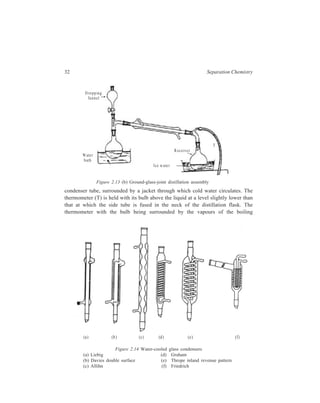 32 Separation Chemistry 
D ro p p in g 
fu nn e l 
Water 
bath 
R ec e ive r 
Ice w ate r 
T 
Figure 2.13 (b) Ground-glass-joint distillation assembly 
condenser tube, surrounded by a jacket through which cold water circulates. The 
thermometer (T) is held with its bulb above the liquid at a level slightly lower than 
that at which the side tube is fused in the neck of the distillation flask. The 
thermometer with the bulb being surrounded by the vapours of the boiling 
(a ) (b ) (c ) (d ) (e ) (f) 
Figure 2.14 Water-cooled glass condensers 
(a) Liebig (d) Graham 
(b) Davies double surface (e) Thrope inland revenue pattern 
(c) Allihn (f) Friedrich 
 