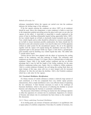 Methods of Everyday Use 33 
substance immediately before the vapours are carried over into the condenser 
indicates the boiling range of the substance. 
If the hot vapours entering the condenser are above 140ºC an air condenser 
should be used. Above this temperature, a water condenser is liable to crack due 
to the temperature gradient prevailing across the glass (cold water on one side, hot 
vapours on the other). A water-bath or steam-bath is usually employed as the 
source of heat in distilling inflammable liquids boiling appreciably below 100ºC; 
for less volatile liquids an oil-bath or electrically heated isomantle may be used. 
Very volatile liquids such as ether should be collected in a receiver surrounded by 
an ice-bath to ensure maximum possible condensation; the fumes should also be 
directed to some safe extraction system. Care must be taken not to fit the apparatus 
without an outlet system for the uncondensed vapours—the air in the apparatus 
together with the vapour will expand during the distillation and may blow the 
equipment apart as the pressure builds up. Figure 2.13(b) shows a ground-glass-joint 
assembly used for distilling very volatile liquids like ether. The rubber tube 
T extends below bench. 
Various devices have been adopted with the object of increasing the cooling 
surface of the condenser, and thus reducing its length. The commonly used 
condensers are shown in Figure 2.14. Figure 14(a) is a jacketed tube or Liebig type 
condenser. Figure 14(b) is the double surface condenser and has an obvious 
advantage that it may be half the length of the Liebig condenser for the same 
effective condensing surface area. Figure 14(c) is a bulbed or Allihn condenser; 
14(d) is a coiled condenser (Graham), the coil taking the cooling fluid; there are 
many designs of this type, some with two or more integral coils for increased 
efficiencyl. In 14(e) the coil takes the distillate. 14(f) is the Friedrich condenser 
which has a side entry for the vapours. 
2.6.2 Fractional Distillation (Rectification) 
If a binary mixture of volatile substances contains a relatively large amount of 
each constituent, or if the two compounds have very similar vapour pressure 
characteristics, then a simple distillation is not a very efficient means of separating 
the two substances. It then becomes necessary to resort to the technique of 
fractional distillation, which is the process of collecting the distillate in aeveral 
fractions and subjecting the fractions to systematic redistillation. 
The discussion which follows will bring out clearly how this technique operates 
to effect the separation of a mixture into its constituents. Separation of a mixture 
of benzene and toluene into its constituents has been chosen as the example for 
this discussion. 
2.6.2.1 Theory underlying Fractional Distillation 
At its boiling point, any mixture of benzene and toluene is in equilibrium with 
a vapour phase of a definite composition. From data of a number of mixtures, two 
 