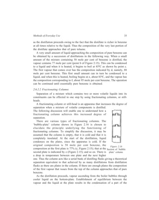 Methods of Everyday Use 35 
as the distillation proceeds owing to the fact that the distillate is richer in benzene 
at all times relative to the liquid. Thus the composition of the very last portion of 
the distillate approaches that of pure toluene. 
A very small amount of liquid approaching the composition of pure benzene can 
be obtained by a succession of distillations in the following way. When a small 
amount of the mixture containing 58 mole per cent of benzene is distilled, the 
vapour contains 77 mole per cent (point b of Figure 2.15). This can be condensed 
to a liquid and when it is heated, it begins to boil at 85ºC as shown by point c. 
The first vapour that comes over has the composition indicated by d, namely, 88 
mole per cent benzene. This first small amount can in turn be condensed to a 
liquid, and when this is heated, boiling begins at e, about 83ºC, and the vapour has 
the composition corresponding to f, about 95 mole per cent benzene. The operation 
can be continued until essentially pure benzene is obtained. 
2.6.2.2 Fractionating Columns 
Separation of a mixture which contains two or more volatile liquids into its 
constituents can be effected in one step by using fractionating columns, or still-heads. 
A fractionating column or still-head is an apparatus that increases the degree of 
separation when a mixture of volatile components is distilled. 
The following discussion will enable one to understand how a 
fractionating column achieves this increased degree of 
separation. 
There are various types of fractionating columns. The 
‘bubble-plate’ column shown in Figure 2.16 is chosen to 
elucidate the principle underlying the functioning of 
fractionating columns. To simplify the discussion, it may be 
assumed that the column is empty, that it is cold and that it is 
completely insulated. At the start of the distillation, liquid 
condenses on the plates, since the apparatus is cold. If the 
original composition is 58 mole per cent benzene, the 
Figure 2.16 
composition at the first plate is 77% (c, Figure 2.15); that at the 
Section of ‘bubble 
second plate is indicated by e (Figure 2.15); and so on. There is 
plate’ column. 
a drop in temperature between one plate and the next higher 
one. Thus the column acts like a serial bank of distilling flasks giving a theoretical 
separation equivalent to that achieved by as many distillations from distillation 
flasks as there are plates in the column. If there are enough plates the composition 
of the first vapour that issues from the top of the column approaches that of pure 
benzene. 
As the distillation proceeds, vapour ascending from the boiler bubbles through 
cooler liquid on the bottom-plate. Establishment of equilibrium between the 
vapour and the liquid at the plate results in the condensation of a part of the 
 