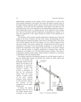 36 Separation Chemistry 
higher-boiling component of the vapour, and the vaporization of a part of the 
lower-boiling component of the liquid. This causes the liquid to become richer in 
the higher boiling component and the vapour to become richer in the lower boiling 
component. At the same time the temperature of the liquid on the plate rises, for 
the boiling point rises as the proportion of the high-boiling component increases. 
This heating effect leads to a gradual decrease in the efficiency of the column, 
for in time all the plates reach the temperature corresponding to a (Figure 2.15). 
Then the composition of the vapour leaving the column is that indicated by b 
(Figure 2.15). 
The efficiency of the column is greatly enhanced by returning some of the final 
product in the form of liquid to the top of the column, and permitting all but a 
small proportion of liquid at the plates to flow down to the plate below. The easiest 
way to return liquid to the top of the column is to use a reflux condenser at the 
top of the column. This causes a general flow of liquid down the column, and an 
enrichment at the plates in the lower-boiling component. It is thus possible to 
maintain the composition of the liquid on the lowest plate at the point c (Figure 
2.15) so that the vapour, if complete equilibrium is assumed, issues with the 
composition of d (Figure 2.15). The other plates perform similarly. Then there is 
a temperature gradient up the column, which coninues to function as a succession 
of distillations from the distilling flasks. 
The ordinary laboratory fractionating columns do not hold liquid on plates, as 
does the bubble plate column, but provide extra surface on which vapour may 
come in an intimate and 
prolonged contact with the 
liquid. The net effect is the 
occurrence of successive 
distillations on these large 
exposed surfaces on 
account of absorption of 
heat by the condensed 
liquid from the rising 
vapours, a greater amount 
of the more volatile 
substance being vaporised 
at each successive stage at 
the expense of the 
component with the higher 
boiling point. 
In theory, the vapours 
F ra c tion a tin g 
colum n 
Liq u id 
m ix tu re 
D is tillate 
rich in 
v ola tile 
com ponen t 
emerging from the top of 
the column should consist 
eventually of the compo- Figure 2.17 Fractional distillation 
 
