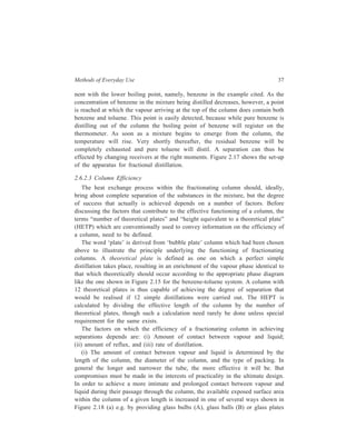 Methods of Everyday Use 37 
nent with the lower boiling point, namely, benzene in the example cited. As the 
concentration of benzene in the mixture being distilled decreases, however, a point 
is reached at which the vapour arriving at the top of the column does contain both 
benzene and toluene. This point is easily detected, because while pure benzene is 
distilling out of the column the boiling point of benzene will register on the 
thermometer. As soon as a mixture begins to emerge from the column, the 
temperature will rise. Very shortly thereafter, the residual benzene will be 
completely exhausted and pure toluene will distil. A separation can thus be 
effected by changing receivers at the right moments. Figure 2.17 shows the set-up 
of the apparatus for fractional distillation. 
2.6.2.3 Column Efficiency 
The heat exchange process within the fractionating column should, ideally, 
bring about complete separation of the substances in the mixture, but the degree 
of success that actually is achieved depends on a number of factors. Before 
discussing the factors that contribute to the effective functioning of a column, the 
terms “number of theoretical plates” and “height equivalent to a theoretical plate” 
(HETP) which are conventionally used to convey information on the efficiency of 
a column, need to be defined. 
The word ‘plate’ is derived from ‘bubble plate’ column which had been chosen 
above to illustrate the principle underlying the functioning of fractionating 
columns. A theoretical plate is defined as one on which a perfect simple 
distillation takes place, resulting in an enrichment of the vapour phase identical to 
that which theoretically should occur according to the appropriate phase diagram 
like the one shown in Figure 2.15 for the benzene-toluene system. A column with 
12 theoretical plates is thus capable of achieving the degree of separation that 
would be realised if 12 simple distillations were carried out. The HEPT is 
calculated by dividing the effective length of the column by the number of 
theoretical plates, though such a calculation need rarely be done unless special 
requirement for the same exists. 
The factors on which the efficiency of a fractionating column in achieving 
separations depends are: (i) Amount of contact between vapour and liquid; 
(ii) amount of reflux, and (iii) rate of distillation. 
(i) The amount of contact between vapour and liquid is determined by the 
length of the column, the diameter of the column, and the type of packing. In 
general the longer and narrower the tube, the more effective it will be. But 
compromises must be made in the interests of practicality in the ultimate design. 
In order to achieve a more intimate and prolonged contact between vapour and 
liquid during their passage through the column, the available exposed surface area 
within the column of a given length is increased in one of several ways shown in 
Figure 2.18 (a) e.g. by providing glass bulbs (A), glass balls (B) or glass plates 
 