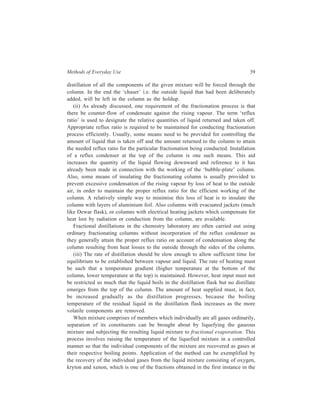 Methods of Everyday Use 39 
distillation of all the components of the given mixture will be forced through the 
column. In the end the ‘chaser’ i.e. the outside liquid that had been deliberately 
added, will be left in the column as the holdup. 
(ii) As already discussed, one requirement of the fractionation process is that 
there be counter-flow of condensate against the rising vapour. The term ‘reflux 
ratio’ is used to designate the relative quantities of liquid returned and taken off. 
Appropriate reflux ratio is required to be maintained for conducting fractionation 
process efficiently. Usually, some means need to be provided for controlling the 
amount of liquid that is taken off and the amount returned to the column to attain 
the needed reflux ratio for the particular fractionation being conducted. Installation 
of a reflux condenser at the top of the column is one such means. This aid 
increases the quantity of the liquid flowing downward and reference to it has 
already been made in connection with the working of the ‘bubble-plate’ column. 
Also, some means of insulating the fractionating column is usually provided to 
prevent excessive condensation of the rising vapour by loss of heat to the outside 
air, in order to maintain the proper reflux ratio for the efficient working of the 
column. A relatively simple way to minimise this loss of heat is to insulate the 
column with layers of aluminium foil. Also columns with evacuated jackets (much 
like Dewar flask), or columns with electrical heating jackets which compensate for 
heat lost by radiation or conduction from the column, are available. 
Fractional distillations in the chemistry laboratory are often carried out using 
ordinary fractionating columns without incorporation of the reflux condenser as 
they generally attain the proper reflux ratio on account of condensation along the 
column resulting from heat losses to the outside through the sides of the column. 
(iii) The rate of distillation should be slow enough to allow sufficient time for 
equilibrium to be established between vapour and liquid. The rate of heating must 
be such that a temperature gradient (higher temperature at the bottom of the 
column, lower temperature at the top) is maintained. However, heat input must not 
be restricted so much that the liquid boils in the distillation flask but no distillate 
emerges from the top of the column. The amount of heat supplied must, in fact, 
be increased gradually as the distillation progresses, because the boiling 
temperature of the residual liquid in the distillation flask increases as the more 
volatile components are removed. 
When mixture comprises of members which individually are all gases ordinarily, 
separation of its constituents can be brought about by liquefying the gaseous 
mixture and subjecting the resulting liquid mixture to fractional evaporation. This 
process involves raising the temperature of the liquefied mixture in a controlled 
manner so that the individual components of the mixture are recovered as gases at 
their respective boiling points. Application of the method can be exemplified by 
the recovery of the individual gases from the liquid mixture consisting of oxygen, 
kryton and xenon, which is one of the fractions obtained in the first instance in the 
 