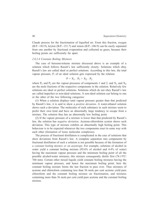 40 Separation Chemistry 
Claude process for the fractionation of liquefied air. From this fraction, oxygen 
(B.P.–182.9), kryton (B.P.–151.7) and xenon (B.P.–106.9) can be easily separated 
from one another by fractional evaporation and collected as gases, because their 
boiling points are sufficiently far apart. 
2.6.2.4 Constant Boiling Mixtures 
The case of benzene-toluene mixture discussed above is an example of a 
solution which follows Raoult’s law sufficiently closely. Solutions which obey 
Raoult’s law are called ideal or perfect solutions. According to this law, the total 
vapour pressure, P, of an ideal solution gets expressed by the relation: 
P = X1 . P1 + X2 . P2 
where P1 and P2 are the vapour pressures of components 1 and 2, and X1 and X2 
are the mole fractions of the respective components in the solution. Relatively few 
solutions are ideal or perfect solutions. Solutions which do not obey Raoult’s law 
are called imperfect or non-ideal solutions. A non-ideal solution can belong to one 
or the other of the two following categories: 
(1) When a solution displays total vapour pressure greater than that predicted 
by Raoult’s law, it is said to show a positive deviation. A water-ethanol solution 
shows such a deviation. The molecules of each substance in such mixture seem to 
prefer their own kind and have an abnormally large tendency to escape from a 
mixture. The solution thus has an abnormally low boiling point. 
(2) If the vapour pressure of a mixture is lower than that predicted by Raoult’s 
law, the solution has negative deviation. Acetone-chloroform system shows such 
deviation. This type of mixture exhibits an abnormally high boiling point. This 
behaviour is to be expected whenever the two components react in some way with 
each other (formation of loose molecular complexes). 
The process of fractional distillation is complicated in the case of solutions that 
show deviations from Raoult’s law. A complete separation into components by 
fractional distillation of such a solution is not possible because of the formation of 
a constant boiling mixture or an azeotrope. For example, solutions of alcohol in 
water yield a constant boiling mixture (95.6% of alcohol and 4.4% of water) 
having the maximum vapour pressure and the minimum boiling point of all the 
possible alcohol-water mixtures; this mixture consequently distils first (78.13ºC/ 
760 mm). Certain other mixed liquids yield constant boiling mixtures having the 
minimum vapour pressure, and hence the maximum boiling point; here the 
constant boiling mixture forms the last fraction to pass over. Thus mixtures of 
acetone and chloroform containing less than 36 mole per cent acetone yield pure 
chloroform and the constant boiling mixture on fractionation, and mixtures 
containing more than 36 mole per cent yield pure acetone and the constant boiling 
mixture. 
 