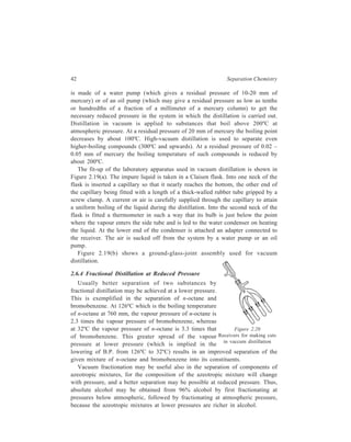 42 Separation Chemistry 
is made of a water pump (which gives a residual pressure of 10-20 mm of 
mercury) or of an oil pump (which may give a residual pressure as low as tenths 
or hundredths of a fraction of a millimeter of a mercury column) to get the 
necessary reduced pressure in the system in which the distillation is carried out. 
Distillation in vacuum is applied to substances that boil above 200ºC at 
atmospheric pressure. At a residual pressure of 20 mm of mercury the boiling point 
decreases by about 100ºC. High-vacuum distillation is used to separate even 
higher-boiling compounds (300ºC and upwards). At a residual pressure of 0.02 – 
0.05 mm of mercury the boiling temperature of such compounds is reduced by 
about 200ºC. 
The fit-up of the laboratory apparatus used in vacuum distillation is shown in 
Figure 2.19(a). The impure liquid is taken in a Claisen flask. Into one neck of the 
flask is inserted a capillary so that it nearly reaches the bottom, the other end of 
the capillary being fitted with a length of a thick-walled rubber tube gripped by a 
screw clamp. A current or air is carefully supplied through the capillary to attain 
a uniform boiling of the liquid during the distillation. Into the second neck of the 
flask is fitted a thermometer in such a way that its bulb is just below the point 
where the vapour enters the side tube and is led to the water condenser on heating 
the liquid. At the lower end of the condenser is attached an adapter connected to 
the receiver. The air is sucked off from the system by a water pump or an oil 
pump. 
Figure 2.19(b) shows a ground-glass-joint assembly used for vacuum 
distillation. 
2.6.4 Fractional Distillation at Reduced Pressure 
Usually better separation of two substances by 
fractional distillation may be achieved at a lower pressure. 
This is exemplified in the separation of n-octane and 
bromobenzene. At 126ºC which is the boiling temperature 
of n-octane at 760 mm, the vapour pressure of n-octane is 
2.3 times the vapour pressure of bromobenzene, whereas 
at 32ºC the vapour pressure of n-octane is 3.3 times that 
Figure 2.20 
of bromobenzene. This greater spread of the vapour 
Receivers for making cuts 
pressure at lower pressure (which is implied in the 
in vaccum distillation 
lowering of B.P. from 126ºC to 32ºC) results in an improved separation of the 
given mixture of n-octane and bromobenzene into its constituents. 
Vacuum fractionation may be useful also in the separation of components of 
azeotropic mixtures, for the composition of the azeotropic mixture will change 
with pressure, and a better separation may be possible at reduced pressure. Thus, 
absolute alcohol may be obtained from 96% alcohol by first fractionating at 
pressures below atmospheric, followed by fractionating at atmospheric pressure, 
because the azeotropic mixtures at lower pressures are richer in alcohol. 
 