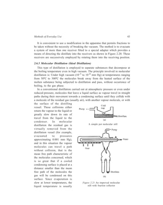 Methods of Everyday Use 43 
It is convenient to use a modification in the apparatus that permits fractions to 
be taken without the necessity of breaking the vacuum. The method is to evacuate 
a system of more than one receiver fitted to a special adapter which provides a 
means of directing the distillate into the receivers as shown in Figure 2.20. These 
receivers are successively employed by rotating them into the receiving position. 
2.6.5 Molecular Distillation (Ideal Distillation) 
This type of distillation is employed to separate substances that decompose at 
the boiling temperature even in high vacuum. The principle involved in molecular 
distillation is: Under high vacuum (10–5 to 10–8 mm Hg) at temperatures ranging 
from 50ºC to 300ºC the molecules break away from the heated surface of the 
molten substance being subjected to distillation and pass, without occurrence of 
boiling, to the gas phase. 
In a conventional distillation carried out at atmospheric pressure or even under 
reduced pressure, molecules that leave a liquid surface as vapour travel in straight 
paths during their movement towards a condensing surface until they collide with 
a molecule of the residual gas (usually air), with another vapour molecule, or with 
the surface of the distilling 
vessel. These collisions either 
return the vapour to the liquid or 
greatly slow down its rate of 
travel from the liquid to the 
condenser. In molecular 
distillation the residual gas is 
A simple pot molecular still 
virtually removed from the 
distillation vessel (for example, 
evacuated to pressures 
approximating 0.001 mm Hg), 
and in this situation the vapour 
molecules can travel a path 
without collision, that is the 
mean free path characteristic of 
the molecules concerned, which 
is so great that if a cooled 
condensing surface is placed at a 
distance smaller than the mean 
free path of the molecules the 
gas will be condensed on this 
surface. Since evaporation is 
slow at lower temperatures, the 
Figure 2.21 An improved molecular 
liquid temperature is usually 
still with fraction collector 
 