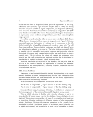 44 Separation Chemistry 
raised until the rate of evaporation meets practical requirement. In this way, 
substances with relatively high molecular weight (400 to 1200) and having 
structures which are unstable at higher temperatures, can be purified effectively, 
since molecular distillation can distil these compounds at temperatures 50–150ºC 
lower than those needed by other means. Also an extra advantage is the elimination 
of any tendency toward oxidation during distillation, since there is no atmospheric 
oxygen present. 
Two of the several molecular stills in use are shown in Figure 2.21. Figure 
2.21(a) shows a simple pot still. An improved design shown in Figure 2.21(b), can 
successfully carry out fractionation of a mixture into its components. In this still, 
the horizontal boiler is heated by resistance coil wound on a glass tube. The cold 
finger type condenser slopes so that the condensate runs back and drips off a rim 
into a fractionating adaptor to the receiver. The boiler holds approximately 100g 
of material which is inserted by removing the condenser and turning the boiler to 
the vertical. It is placed under vacuum in this position and gently heated to remove 
trapped gases. This is followed by release of vacuum, the condenser being 
replaced and the whole returned to the horizontal position for the distillation. A 
high vacuum is obtained by using a vapour diffusion pump. 
Molecular distillation is widely used in the laboratory for analytical work, as 
well as in the chemical industry for improvement of flavours and fragrance, 
pharmaceuticals and edible products e.g. distilling vitamin A esters from dog-fish 
liver and shark liver oils. 
2.6.6 Steam Distillation 
If a mixture of two immiscible liquids is distilled, the composition of the vapour 
does not depend at all on the composition of the mixture. Each component exerts 
the same vapour pressure that it has when alone, and the boiling temperature is 
below that of the lower-boiling substance. 
In the distillate the two components are obtained in the ratio: 
No of moles of component A 
No of moles of component B 
Vapour pressure of A at the distilling temp 
Vapour pressure of B at the distilling temp 
. 
. 
. 
. 
= 
Steam distillation is a particular case of this type of distillation in which one of 
the two components of the mixture of immiscible liquids is always water. 
When a volatile substance is distilled with water, the substance is said to be 
steam-distilled if water comes over in the distillate. Steam distillation is not 
feasible if the substance reacts rapidly with water. It is especially useful under one 
or more of the following conditions: (1) When the presence of solid matter makes 
ordinary distillation, filtration and extraction impractical as, for example, in the 
preparation of aniline; (2) when the presence of tarry matter makes extraction with 
an organic solvent messy and inconvenient, as in the case of preparation of phenol; 
 
