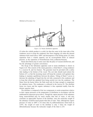 Methods of Everyday Use 45 
R 
C 
F 
G 
Figure 2.22 Steam distillation apparatus 
(3) when the volatile product is a solid, for then the water in the inner tube of the 
condenser serves to keep the condenser free from clogging; (4) when the desired 
substance boils much above 100ºC and decomposes at the boiling point; (5) when 
separation from a volatile impurity can be accom-plished better at reduced 
pressure, as the separation of bromobenzene from p-dibromo-benzene. 
Steam disti-llation may in some cases take the place of vacuum distilla-tion, and 
has the advantage of greater convenience. 
The fit-up of the laboratory apparatus used in steam distillation is shown in 
Figure 2.22. This consists of the steam generator, a tilted flask F, a long condenser 
C, a receiver R, and two burners. The generator must be provided with a safety 
tube leading to the bottom of the vessel. The exit tube should reach almost the 
bottom of F, so that the incoming steam will keep the contents well agitated, thus 
helping to maintain equilibrium between the phases. Tilting of flask F serves to 
decrease the splashing of liquid into the exit tube connected to the condenser and 
to keep that which has splashed from being carried over into the condenser. The 
flame from the burner below the flask need only be large enough to compensate 
for radiation losses. The condensate is collected in the receiver R. The distillate 
forms two layers and the organic substance is thus separated readily from the 
distinct aqueous layer. 
The distillate is composed of the two components in molar proportions relative 
to their vapour pressures at the temperature of distillation in accordance with the 
mathematical expression given above. Though the vapour pressure of the substance 
being steam-distilled may be much smaller than that of water, it still may 
constitute an appreciable fraction of the distillate, since the molecular weight of 
the substance would be much greater than that of water. Thus, although the vapour 
pressure of water at 100ºC is 42 times that of p-dibromobenzene which boils at 
218ºC, the weight of water in the distillate is only 3 times the weight of 
dibromobenzene because the molecular weight of the latter is 235. 
 