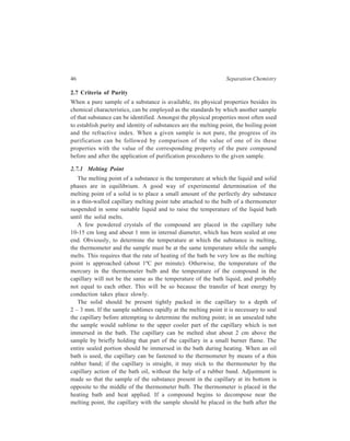 46 Separation Chemistry 
2.7 Criteria of Purity 
When a pure sample of a substance is available, its physical properties besides its 
chemical characteristics, can be employed as the standards by which another sample 
of that substance can be identified. Amongst the physical properties most often used 
to establish purity and identity of substances are the melting point, the boiling point 
and the refractive index. When a given sample is not pure, the progress of its 
purification can be followed by comparison of the value of one of its these 
properties with the value of the corresponding property of the pure compound 
before and after the application of purification procedures to the given sample. 
2.7.1 Melting Point 
The melting point of a substance is the temperature at which the liquid and solid 
phases are in equilibrium. A good way of experimental determination of the 
melting point of a solid is to place a small amount of the perfectly dry substance 
in a thin-walled capillary melting point tube attached to the bulb of a thermometer 
suspended in some suitable liquid and to raise the temperature of the liquid bath 
until the solid melts. 
A few powdered crystals of the compound are placed in the capillary tube 
10-15 cm long and about 1 mm in internal diameter, which has been sealed at one 
end. Obviously, to determine the temperature at which the substance is melting, 
the thermometer and the sample must be at the same temperature while the sample 
melts. This requires that the rate of heating of the bath be very low as the melting 
point is approached (about 1ºC per minute). Otherwise, the temperature of the 
mercury in the thermometer bulb and the temperature of the compound in the 
capillary will not be the same as the temperature of the bath liquid, and probably 
not equal to each other. This will be so because the transfer of heat energy by 
conduction takes place slowly. 
The solid should be present tightly packed in the capillary to a depth of 
2 – 3 mm. If the sample sublimes rapidly at the melting point it is necessary to seal 
the capillary before attempting to determine the melting point; in an unsealed tube 
the sample would sublime to the upper cooler part of the capillary which is not 
immersed in the bath. The capillary can be melted shut about 2 cm above the 
sample by briefly holding that part of the capillary in a small burner flame. The 
entire sealed portion should be immersed in the bath during heating. When an oil 
bath is used, the capillary can be fastened to the thermometer by means of a thin 
rubber band; if the capillary is straight, it may stick to the thermometer by the 
capillary action of the bath oil, without the help of a rubber band. Adjustment is 
made so that the sample of the substance present in the capillary at its bottom is 
opposite to the middle of the thermometer bulb. The thermometer is placed in the 
heating bath and heat applied. If a compound begins to decompose near the 
melting point, the capillary with the sample should be placed in the bath after the 
 