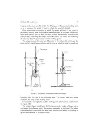 Methods of Everyday Use 47 
temperature has been raised to within 5 or 10 degrees of the expected melting point 
so as to minimize the length of time for which the sample is heated. 
If the approximate temperature at which the sample will melt is not known, a 
preliminary melting point determination should be made in which the temperature 
of the bath is raised quickly. Then the more accurate determination using a second 
capillary tube containing the sample should be carried out with a rate of heating 
of not more than 1ºC per minute near the melting point. 
The temperatures to be noted are: The point of first observable shrinkage, the 
point at which liquid begins to form, and the point at which the solid is completely 
(a) (b) 
Figure 2.23 Hot baths for melting-point determination 
liquefied. The first one is the softening point. The second and third points 
constitute the range of the melting point. 
Several of the heating baths used for melting point determination are illustrated 
in Figure 2.23. 
The simplest liquid bath [Figure 2.23(a)] consists of a beaker of liquid set on 
wire gauze above burner, with a thermometer suspended in the liquid. The beaker 
is filled one-half to two-thirds full with some suitable liquid which is stirred by an 
up-and-down motion of a circular stirrer. 
 
