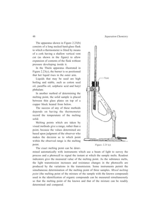 48 Separation Chemistry 
The apparatus shown in Figure 2.23(b) 
consists of a long necked hard-glass flask 
to which a thermometer is fitted by means 
of a cork having a shallow vertical vent 
cut (as shown in the figure) to allow 
expansion of contents of the flask without 
pressure developing inside it. 
In the Thiele apparatus illustrated in 
Figure 2.23(c), the burner is so positioned 
that hot liquid rises in the outer arm. 
Liquids that may be used are high 
boiling and stable, such as cotton seed 
oil, paraffin oil, sulphuric acid and butyl 
phthalate. 
In another method of determining the 
melting point, the solid sample is placed 
between thin glass plates on top of a 
copper block heated from below. 
The success of any of these methods 
depends on having the thermometer 
record the temperature of the melting 
solid. 
Melting points which are taken by 
visual methods give a range, rather than a 
point, because the values determined are 
based upon judgment of the observer who 
makes the decision as to which point 
within the observed range is the melting 
point. 
The exact melting point can be deter-mined 
Vent 
Figure 2.23 (c) 
automatically with instruments which use a beam of light to survey the 
process and a photocell to signal the instant at which the sample melts. Readout 
indicators give the measured value of the melting point. As the substance melts, 
the light transmission increases and resistance changes in the photocells are 
produced by the variations in the transmission. Some instruments permit the 
simultaneous determination of the melting point of three samples. Mixed melting 
point (the melting point of the mixture of the sample with the known compound) 
used in the identification of organic compounds can be measured simultaneously 
so that the melting point of the known and that of the mixture can be readily 
determined and compared. 
 