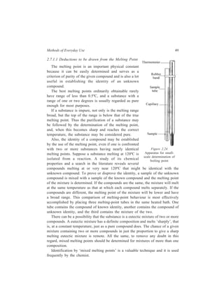Methods of Everyday Use 49 
2.7.1.1 Deductions to be drawn from the Melting Point 
The melting point is an important physical constant 
because it can be easily determined and serves as a 
criterion of purity of the given compound and is also a lot 
useful in establishing the identity of an unknown 
compound. 
The best melting points ordinarily obtainable rarely 
have range of less than 0.5ºC, and a substance with a 
range of one or two degrees is usually regarded as pure 
enough for most purposes. 
If a substance is impure, not only is the melting range 
broad, but the top of the range is below that of the true 
melting point. Thus the purification of a substance may 
be followed by the determination of the melting point, 
and, when this becomes sharp and reaches the correct 
temperature, the substance may be considered pure. 
Also, the identity of a compound may be established 
by the use of the melting point, even if one is confronted 
with two or more substances having nearly identical 
melting points. Suppose a substance melting at 120ºC is 
isolated from a reaction. A study of its chemical 
properties and a search in the literature reveals several 
compounds melting at or very near 120ºC that might be identical with the 
unknown compound. To prove or disprove the identity, a sample of the unknown 
compound is mixed with a sample of the known compound and the melting point 
of the mixture is determined. If the compounds are the same, the mixture will melt 
at the same temperature as that at which each compound melts separately. If the 
compounds are different, the melting point of the mixture will be lower and have 
a broad range. This comparison of melting-point behaviour is most effectively 
accomplished by placing three melting-point tubes in the same heated bath. One 
tube contains the compound of known identity, another contains the compound of 
unknown identity, and the third contains the mixture of the two. 
There can be a possibility that the substance is a eutectic mixture of two or more 
compounds. A eutectic mixture has a definite composition and melts ‘sharply’, that 
is, at a constant temperature, just as a pure compound does. The chance of a given 
mixture containing two or more compounds in just the proportion to give a sharp 
melting eutectic mixture is remote. All the same, to remove any doubt in this 
regard, mixed melting points should be determined for mixtures of more than one 
composition. 
Identification by ‘mixed melting points’ is a valuable technique and it is used 
frequently by the chemist. 
Figure 2.24 
Apparatus for small-scale 
determination of 
boiling point 
 