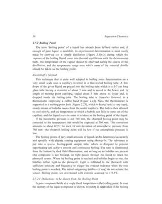 50 Separation Chemistry 
2.7.2 Boiling Point 
The term ‘boiling point’ of a liquid has already been defined earlier and, if 
enough of pure liquid is available, its experimental determination is most easily 
made by carrying out a simple distillation [Figure 2.13(a)] during which the 
vapours of the boiling liquid come into thermal equilibrium with the thermometer 
bulb. The temperature of the vapour should be observed during the course of the 
distillation, and the temperature range over which most of the material distills 
should be taken as the boiling point. 
Siwoloboff’s Method 
This technique that is quite well adapted to boiling point determination on a 
very small scale uses a capillary inverted in a thin-walled boiling tube. A few 
drops of the given liquid are placed into the boiling tube which is a 5-7 cm long 
glass tube having a diameter of about 5 mm and is sealed at the lower end. A 
length of melting point capillary, sealed about 5 mm above its lower end, is 
dropped inside the boiling tube. The boiling tube is thereafter fastened, to a 
thermometer employing a rubber band (Figure 2.24). Next, the thermometer is 
supported in a melting point bath (Figure 2.23), which is heated until a very rapid, 
steady stream of bubbles issues from the sealed capillary. The bath is then allowed 
to cool slowly, and the temperature at which a bubble just fails to come out of the 
capillary and the liquid starts to enter it is taken as the boiling point of the liquid. 
If the barometric pressure is not 760 mm, the observed boiling point may be 
corrected to the temperature that would be expected at 760 mm. This correction 
amounts to about 0.5ºC for each 10 mm deviation of atmospheric pressure from 
760 mm—the observed boiling point will be low if the atmospheric pressure is 
low. 
The boiling points of very small amounts of liquid can be determined accurately 
and speedily with electric sensing equipment using photocells. The substance is 
put into a special boiling-point sample tube, which is designed to prevent 
superheating and achieve smooth and continuous boiling. The tube is illuminated 
from the bottom by dark field illumination, and as long as no bubbles are present 
(the compound is not boiling), no light passes through the liquid to reach the 
photocell sensor. When the boiling point is reached and bubbles begin to rise, the 
bubbles reflect light to the photocell. Light is reflected to the photocell with 
sufficient intensity and frequency to trigger the readout indicator when the true 
boiling point is reached. The initial outgassing bubbles (if any) do not actuate the 
sensor. Boiling points are determined with extreme accuracy to ± 0.3ºC. 
2.7.2.1 Deductions to be drawn from the Boiling Point 
A pure compound boils at a single fixed temperature—the boiling point. In case 
the identity of the liquid compound is known, its purity is established if the boiling 
 