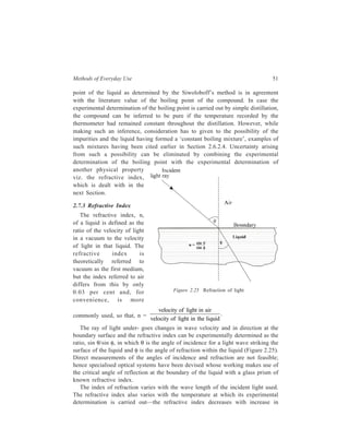 Methods of Everyday Use 51 
point of the liquid as determined by the Siwoloboff’s method is in agreement 
with the literature value of the boiling point of the compound. In case the 
experimental determination of the boiling point is carried out by simple distillation, 
the compound can be inferred to be pure if the temperature recorded by the 
thermometer had remained constant throughout the distillation. However, while 
making such an inference, consideration has to given to the possibility of the 
impurities and the liquid having formed a ‘constant boiling mixture’, examples of 
such mixtures having been cited earlier in Section 2.6.2.4. Uncertainty arising 
from such a possibility can be eliminated by combining the experimental 
determination of the boiling point with the experimental determination of 
another physical property 
viz. the refractive index, 
which is dealt with in the 
next Section. 
2.7.3 Refractive Index 
The refractive index, n, 
of a liquid is defined as the 
ratio of the velocity of light 
in a vacuum to the velocity 
of light in that liquid. The 
refractive index is 
theoretically referred to 
vacuum as the first medium, 
but the index referred to air 
differs from this by only 
0.03 per cent and, for 
convenience, is more 
commonly used, so that, n = 
Figure 2.25 Refraction of light 
velocity of light in air 
velocity of light in the liquid 
. 
The ray of light under- goes changes in wave velocity and in direction at the 
boundary surface and the refractive index can be experimentally determined as the 
ratio, sin θ/sin φ, in which θ is the angle of incidence for a light wave striking the 
surface of the liquid and φ is the angle of refraction within the liquid (Figure 2.25). 
Direct measurements of the angles of incidence and refraction are not feasible; 
hence specialised optical systems have been devised whose working makes use of 
the critical angle of reflection at the boundary of the liquid with a glass prism of 
known refractive index. 
The index of refraction varies with the wave length of the incident light used. 
The refractive index also varies with the temperature at which its experimental 
determination is carried out—the refractive index decreases with increase in 
 