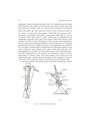 52 Separation Chemistry 
temperature, because the density decreases with rise in temperature and this brings 
about decrease in the number of molecules per unit volume. If these factors are 
kept constant, the refractive index, n, is a characteristic constant for the particular 
liquid. The symbol 20 
nD , thus, means the refractive index of the given liquid for 
the D lines of sodium (the yellow doublet at 5890/5896 Å) measured at 20ºC. 
Commercial refractometers have built-in compensators which allow for the use 
of ordinary white light instead of yellow sodium light for illumination. The 
compensator comprises of two direct-vision prisms, called Amici prisms, placed 
one above the other in front of the objective of the telescope of the refractometer. 
These two prisms are constructed of different varieties of glass and are so designed 
that they deviate all rays of light but not the ray corresponding to the sodium D 
line. The index of refraction that is obtained from the instrument, therefore, is that 
which would have been obtained if the yellow sodium light had been used. 
Incorporating such a feature is the Abbe refractometer which is described below. 
The Abbe refractometer has also provision for temperature control so that the 
determination of refractive index of the given sample can be carried out at the 
desired temperature. Another important advantage of this instrument is that only 
a few drops of the liquid are needed for measurement of the refractive index. 
A schematic diagram of the optical system of the Abbe refractometer is shown 
T s ca le (S ) 
(b) 
(a) 
Mag n ifier 
(M ) 
Figure 2.26 The Abbe refractometer. 
R uled 
R efra ctin g 
p rism (P'') 
H inge 
R efle ctin g 
m irro r 
C ompensator 
box 
Water 
ja ck e t 
Illum ina ting 
p rism (P') 
 