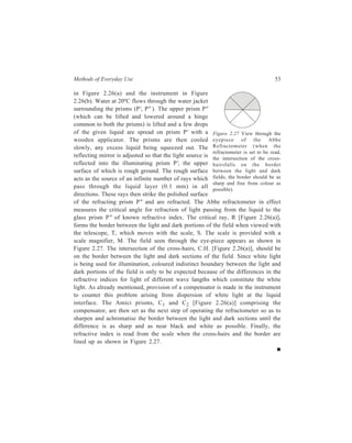 Methods of Everyday Use 53 
in Figure 2.26(a) and the instrument in Figure 
2.26(b). Water at 20ºC flows through the water jacket 
surrounding the prisms (P', P ). The upper prism P 
(which can be lifted and lowered around a hinge 
common to both the prisms) is lifted and a few drops 
of the given liquid are spread on prism P' with a 
Figure 2.27 View through the 
wooden applicator. The prisms are then cooled 
eyepiece of the Abbe 
slowly, any excess liquid being squeezed out. The 
Refractometer (when the 
reflecting mirror is adjusted so that the light source is 
refractometer is set to be read, 
the intersection of the cross-hairsfalls 
reflected into the illuminating prism P', the upper 
on the border 
surface of which is rough ground. The rough surface 
between the light and dark 
acts as the source of an infinite number of rays which 
fields; the border should be as 
pass through the liquid layer (0.1 mm) in all 
sharp and free from colour as 
possible). 
directions. These rays then strike the polished surface 
of the refracting prism P and are refracted. The Abbe refractometer in effect 
measures the critical angle for refraction of light passing from the liquid to the 
glass prism P of known refractive index. The critical ray, R [Figure 2.26(a)], 
forms the border between the light and dark portions of the field when viewed with 
the telescope, T, which moves with the scale, S. The scale is provided with a 
scale magnifier, M. The field seen through the eye-piece appears as shown in 
Figure 2.27. The intersection of the cross-hairs, C.H. [Figure 2.26(a)], should be 
on the border between the light and dark sections of the field. Since white light 
is being used for illumination, coloured indistinct boundary between the light and 
dark portions of the field is only to be expected because of the differences in the 
refractive indices for light of different wave langths which constitute the white 
light. As already mentioned, provision of a compensator is made in the instrument 
to counter this problem arising from dispersion of white light at the liquid 
interface. The Amici prisms, C1 and C2 [Figure 2.26(a)] comprising the 
compensator, are then set as the next step of operating the refractometer so as to 
sharpen and achromatise the border between the light and dark sections until the 
difference is as sharp and as near black and white as possible. Finally, the 
refractive index is read from the scale when the cross-hairs and the border are 
lined up as shown in Figure 2.27. 
 
 