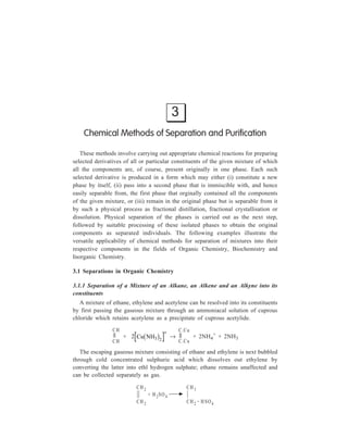 3 
Chemical Methods of Separation and Purification 
These methods involve carrying out appropriate chemical reactions for preparing 
selected derivatives of all or particular constituents of the given mixture of which 
all the components are, of course, present originally in one phase. Each such 
selected derivative is produced in a form which may either (i) constitute a new 
phase by itself, (ii) pass into a second phase that is immiscible with, and hence 
easily separable from, the first phase that orginally contained all the components 
of the given mixture, or (iii) remain in the original phase but is separable from it 
by such a physical process as fractional distillation, fractional crystallisation or 
dissolution. Physical separation of the phases is carried out as the next step, 
followed by suitable processing of these isolated phases to obtain the original 
components as separated individuals. The following examples illustrate the 
versatile applicability of chemical methods for separation of mixtures into their 
respective components in the fields of Organic Chemistry, Biochemistry and 
Inorganic Chemistry. 
3.1 Separations in Organic Chemistry 
3.1.1 Separation of a Mixture of an Alkane, an Alkene and an Alkyne into its 
constituents 
A mixture of ethane, ethylene and acetylene can be resolved into its constituents 
by first passing the gaseous mixture through an ammoniacal solution of cuprous 
chloride which retains acetylene as a precipitate of cuprous acetylide. 
CH 
CH 
+ 2 Cu NH3 2 b g + → 
C .Cu 
C .Cu 
+ 2NH4 
+ + 2NH3 
The escaping gaseous mixture consisting of ethane and ethylene is next bubbled 
through cold concentrated sulphuric acid which dissolves out ethylene by 
converting the latter into ethl hydrogen sulphate; ethane remains unaffected and 
can be collected separately as gas. 
CH2 
CH2 
+ H 2SO 4 
CH3 
CH2 . HSO4 
 