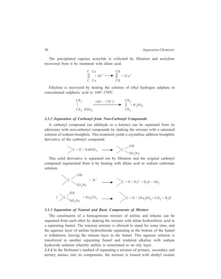 58 Separation Chemistry 
The precipitated cuprous acetylide is collected by filtration and acetylene 
recovered from it by treatment with dilute acid. 
C . C u 
+ 2H + 
CH 
C . C u CH 
+ 2C u + 
Ethylene is recovered by heating the solution of ethyl hydrogen sulphate in 
concentrated sulphuric acid to 160º–170ºC. 
CH3 CH2 
+ H 2SO4 
CH2 
CH 2 . H SO 4 
160° – 1 70° C 
3.1.2 Separation of Carbonyl from Non-Carbonyl Compounds 
A carbonyl compound (an aldehyde or a ketone) can be separated from its 
admixture with non-carbonyl compounds by shaking the mixture with a saturated 
solution of sodium bisulphite. This treatment yields a crystalline addition bisulphite 
derivative of the carbonyl compound: 
C = O + N aHSO3 C 
OH 
SO 3N a 
This solid derivative is separated out by filtration and the original carbonyl 
compound regenerated from it by heating with dilute acid or sodium carbonate 
solution. 
C 
OH 
SO 3N a 
+ H + 
C = O + N a+ + H2O + SO2 
2 C 
OH 
SO3N a 
+ N a2CO 3 C = O + 2N a SO + C O + H O 2 4 2 2 
3.1.3 Separation of Neutral and Basic Components of Mixture 
The constituents of a homogeneous mixture of aniline and toluene can be 
separated from each other by shaking the mixture with dilute hydrochloric acid in 
a separating funnel. The reaction mixture is allowed to stand for some time, and 
the aqueous layer of aniline hydrochloride separating at the bottom of the funnel 
is withdrawn, leaving the toluene layer in the funnel. This aqueous solution is 
transferred to another separating funnel and rendered alkaline with sodium 
hydroxide solution whereby aniline is renererated as an oily layer. 
3.1.4 In the Hofmann’s method of separating a mixture of primary, secondary and 
tertiary amines into its components, the mixture is treated with diethyl oxalate 
 