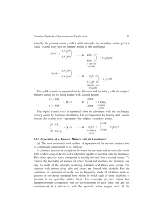 Chemical Methods of Separation and Purification 59 
whereby the primary amine yields a solid oxamide, the secondary amine gives a 
liquid oxamic ester and the tertiary amine is left unaffected. 
2 RN H 2 + 
H 5C 2O OC 
H 5C 2O OC 
RH N . OC 
RH N . OC 
oxamide 
(solid ) 
+ 2 C2H5O H 
R 2N H + 
H 5C 2O OC 
H 5C 2O OC R2N . O C 
H 5C 2O . OC 
oxamic e ste r 
(liquid ) 
+ C2H 5O H 
The solid oxamide is separated out by filtration and the solid yields the original 
primary amine on its being heated with caustic potash: 
CO . NH R 
CO . NH R 
+ 2 KOH 
COOK 
+ 2 RNH2 
COOK primary 
amine 
The liquid oxamic ester is separated from its admixture with the unchanged 
tertiary amine by fractional distillation. On decomposition by heating with caustic 
potash, the oxamic ester regenerates the original secondary amine: 
CO . NR2 
CO . OC2H5 
+ 2K OH R 2N H + 
COOK 
COOK 
+ C 2H 5OH 
seconda ry 
am ine 
3.1.5 Separation of a Racemic Mixture into its Constituents 
(a) The most commonly used method of separation of the racemic mixture into 
its constituent enantiomers is as follows: 
A chemical reaction is carried out between the racemate and an optically active 
form (either laevo-or dextro-) of a substance capable of reacting with the racemate. 
This other optically active compound is usually derived from a natural source. To 
resolve the racemates of amines (or other bases) and alcohols, for example, use 
may be made of the naturally occurring d-tartaric acid (from wine tartar). The 
reaction with amines gives salts and esters are formed with alcohols. For the 
resolution of racemates of acids, use is frequently made of alkaloids such as 
quinine or strychnine extracted from plants in which each of these alkaloids is 
present in an optically active form. The racemate mixture forms two 
diastereoisomers (compounds that are stereoisomers of each other, but are not 
enantiomers) of a derivative, with the optically active reagent used. If the 
 