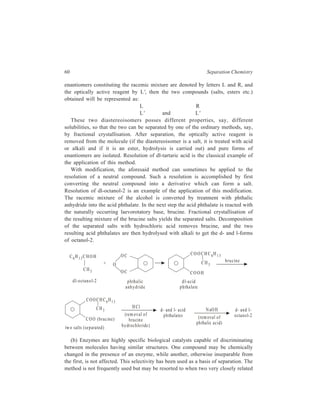 60 Separation Chemistry 
enantiomers constituting the racemic mixture are denoted by letters L and R, and 
the optically active reagent by L', then the two compounds (salts, esters etc.) 
obtained will be represented as: 
L R 
L' and L' 
These two diastereoisomers posses different properties, say, different 
solubilities, so that the two can be separated by one of the ordinary methods, say, 
by fractional crystallisation. After separation, the optically active reagent is 
removed from the molecule (if the diastereoisomer is a salt, it is treated with acid 
or alkali and if it is an ester, hydrolysis is carried out) and pure forms of 
enantiomers are isolated. Resolution of dl-tartaric acid is the classical example of 
the application of this method. 
With modification, the aforesaid method can sometimes be applied to the 
resolution of a neutral compound. Such a resolution is accomplished by first 
converting the neutral compound into a derivative which can form a salt. 
Resolution of dl-octanol-2 is an example of the application of this modification. 
The racemic mixture of the alcohol is converted by treatment with phthalic 
anhydride into the acid phthalate. In the next step the acid phthalate is reacted with 
the naturally occurring laevorotatory base, brucine. Fractional crystallisation of 
the resulting mixture of the brucine salts yields the separated salts. Decomposition 
of the separated salts with hydrochloric acid removes brucine, and the two 
resulting acid phthalates are then hydrolysed with alkali to get the d- and l-forms 
of octanol-2. 
C6H1 3CH O H 
CH3 
d l-octanol-2 
+ 
OC 
OC 
O 
CO O CH C 6H 1 3 
CH3 
COOH 
brucine 
phthalic 
anhydride 
d l-acid 
phthala te 
COO CH C6H1 3 
COO (brucine) 
HCl 
tw o salts (se parated) 
(removal o f 
brucine 
hy drochloride) 
d- and l- a cid 
ph thalates 
N aOH 
(removal o f 
phtha lic ac id) 
d- and l-octanol- 
2 
CH3 
(b) Enzymes are highly specific biological catalysts capable of discriminating 
between molecules having similar structures. One compound may be chemically 
changed in the presence of an enzyme, while another, otherwise inseparable from 
the first, is not affected. This selectivity has been used as a basis of separation. The 
method is not frequently used but may be resorted to when two very closely related 
 