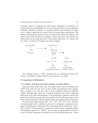 Chemical Methods of Separation and Purification 61 
molecules cannot be separated by other means. Separation of dl-alanine, for 
example, has been accomplished by such an enzymic method. For this separation, 
dl-alanine, obtained by synthesis, is acetylated, and the acetyl dl-alanine is treated 
with a solution containing an enzyme which can bring about deacetylation. The 
solution containing the required enzyme is prepared from fresh pork kidneys. The 
action on the acetyl dl-alanins is complete in about four hours. The enzyme acts 
preferentially on the acetyl derivative of the natural amino acid viz. l-alanine and 
the result is a mixture of l-alanine and acetyl d-alanine. 
CH3CH CO OH 
NH2 
d l-alan ine 
CH 3CH CO OH 
NHCOCH3 
d l-acetyl 
a lanine 
COOH 
H2N C H 
CH3 
+ 
COOH 
HCNHCOCH3 
CH3 
ace tyld-a lanine 
l-alanin e 
(in so lu b le in eth a n ol) (solu b le in e thn o l) 
The resulting mixture is easily separated into its constituents because free 
alanine is insoluble in ethanol and the acetyl derivative is soluble. 
3.2 Separations in Biochemistry 
3.2.1 Isolation of Proteins from their naturally occurring Mixtures 
Many polyvalant metals form salts with organic acids which are markedly less 
soluble than either the free acids or their sodium and potassium salts. Organic 
bases, similarly, react with these salts to form complexes which are difficultly 
soluble. Although these effects are of general occurrence, they find an important 
application in the field of Biochemistry in the purification of proteins, and for this 
purpose the polyvalent metals may be classified into the following groups on the 
basis of their interactions with the different functional groups present in proteins. 
The first group which includes Mn2+, Fe2+, Co2+, Ni2+, Cu2+, Zn2+ and Cd2+ 
is bound strongly both to carboxylic acids and to nitrogenous substances such as 
amines and heterocylic compounds. The second group which includes Ca2+, Ba2+, 
Mg2+ and Pb2+ is bound strongly to carboxylic acids, but shows negligible affinity 
to nitrogenous ligends. Zn2+ and Ba2+ may be taken as representatives of the two 
classes, and their interactions with proteins have been studied extensively. A third 
 