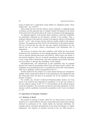 62 Separation Chemistry 
group of metals have a particularly strong affinity for sulphydryl groups. These 
include Hg2+, Ag+ and Pb2+. 
These metals can react with the carboxyl, amino, imidazole, or sulphydrl groups 
of proteins, and the particular type of complex formed will depend on the nature 
of the metal and of the protein and on the extent of ionization of the ligand groups. 
An important property of the protein metal complexes is that their solubilities 
are particularly influenced by the dielectric constant of the medium. Thus, a 
moderate reduction of the dielectric constant of an aqueous solution will precipitate 
the Ba2+ or Zn2+ salts of many proteins which are readily soluble in the aqueous 
solutions. This property has been used for the fractionation of the plasma proteins. 
The use of barium and zinc salts not only gave superior fractionation, but also 
allowed the use of lower ethanol concentrations with diminished risk of 
denaturation. 
The recovery of proteins from their complexes with metals has been greatly 
facilitated by the introduction of ion-exchange desalting, and of the complexones 
such as ethylene diamine-tetra-acetic acid (EDTA), which remove the metals as 
non-ionised complexes. The use of specific precipitants for effecting separations 
covers a large field in Biochemistry, and some examples from protein chemistry 
are given below to illustrate the possibilities of this method. 
Electrophoretically well characterized α1-and γ-globulins may be prepared 
directly from serum by precipitation with 0.5 per cent uranyl acetate solution. The 
γ-globulins were precipitated at pH 4.3 essentially free from other serum proteins, 
while the α1-globulins could be precipitated at pH 3.2. 
Another method for the isolation of a serum protein fraction uses amylopectin 
sulphate which is particularly effective for the precipitation of β1-lipoproteins and 
this observation forms the basis of its potential use for the estimation of these 
proteins in plasma. 
The acridine dye, Rivanol (2-ethoxy-6:9-diaminoacridine lactate), has been 
shown to be useful for the preparation of γ-globulins. A 0.4 per cent solution of 
the dye added to plasma at pH 7.6–7.8 will precipitate all the plasma proteins 
except the γ-globulins. The excess dye can then be removed by adsorption on Norit 
charcoal, and the γ-globulins recovered by precipitation with 25 per cent ethanol 
at –5ºC. 
3.3 Separations in Inorganic Chemistry 
3.3.1 Refining of Metals 
One method of refining of metals, called the van Arkel process, involves the 
formation of a volatile halide by the direct action between the metal and a halogen 
followed by purification of the volatile halide (by fractional distillation, for 
example) and its subsequent decomposition to the metal and halogen at a higher 
temperature. The sequence of reactions involved in the van Arkel process is 
 