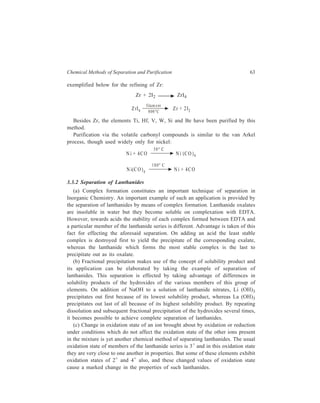 Chemical Methods of Separation and Purification 63 
exemplified below for the refining of Zr: 
Zr + 2I2 ZrI4 
Z rI4 Z r + 2 I2 
filam ent 
800°C 
Besides Zr, the elements Ti, Hf, V, W, Si and Be have been purified by this 
method. 
Purification via the volatile carbonyl compounds is similar to the van Arkel 
process, though used widely only for nickel: 
N i + 4CO 
50° C 
N i (CO )4 
N i(CO)4 
180° C 
N i + 4CO 
3.3.2 Separation of Lanthanides 
(a) Complex formation constitutes an important technique of separation in 
Inorganic Chemistry. An important example of such an application is provided by 
the separation of lanthanides by means of complex formation. Lanthanide oxalates 
are insoluble in water but they become soluble on complexation with EDTA. 
However, towards acids the stability of each complex formed between EDTA and 
a particular member of the lanthanide series is different. Advantage is taken of this 
fact for effecting the aforesaid separation. On adding an acid the least stable 
complex is destroyed first to yield the precipitate of the corresponding exalate, 
whereas the lanthanide which forms the most stable complex is the last to 
precipitate out as its oxalate. 
(b) Fractional precipitation makes use of the concept of solubility product and 
its application can be elaborated by taking the example of separation of 
lanthanides. This separation is effected by taking advantage of differences in 
solubility products of the hydroxides of the various members of this group of 
elements. On addition of NaOH to a solution of lanthanide nitrates, Li (OH)3 
precipitates out first because of its lowest solubility product, whereas La (OH)3 
precipitates out last of all because of its highest solubility product. By repeating 
dissolution and subsequent fractional precipitation of the hydroxides several times, 
it becomes possible to achieve complete separation of lanthanides. 
(c) Change in oxidation state of an ion brought about by oxidation or reduction 
under conditions which do not affect the oxidation state of the other ions present 
in the mixture is yet another chemical method of separating lanthanides. The usual 
oxidation state of members of the lanthanide series is 3+ and in this oxidation state 
they are very close to one another in properties. But some of these elements exhibit 
oxidation states of 2+ and 4+ also, and these changed values of oxidation state 
cause a marked change in the properties of such lanthanides. 
 
