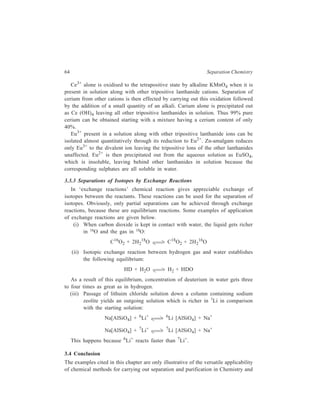 64 Separation Chemistry 
Ce3+ alone is oxidised to the tetrapositive state by alkaline KMnO4 when it is 
present in solution along with other tripositive lanthanide cations. Separation of 
cerium from other cations is then effected by carrying out this oxidation followed 
by the addition of a small quantity of an alkali. Carium alone is precipitated out 
as Ce (OH)4 leaving all other tripositive lanthanides in solution. Thus 99% pure 
cerium can be obtained starting with a mixture having a cerium content of only 
40%. 
Eu3+ present in a solution along with other tripositive lanthanide ions can be 
isolated almost quantitatively through its reduction to Eu2+. Zn-amalgam reduces 
only Eu3+ to the divalent ion leaving the tripositive lons of the other lanthanides 
unaffected. Eu2+ is then precipitated out from the aqueous solution as EuSO4, 
which is insoluble, leaving behind other lanthanides in solution because the 
corresponding sulphates are all soluble in water. 
3.3.3 Separations of Isotopes by Exchange Reactions 
In ‘exchange reactions’ chemical reaction gives appreciable exchange of 
isotopes between the reactants. These reactions can be used for the separation of 
isotopes. Obviously, only partial separations can be achieved through exchange 
reactions, because these are equilibrium reactions. Some examples of application 
of exchange reactions are given below. 
(i) When carbon dioxide is kept in contact with water, the liquid gets richer 
in 16O and the gas in 18O: 
C16O2 + 2H2 
18O C18O2 + 2H2 
16O 
(ii) Isotopic exchange reaction between hydrogen gas and water establishes 
the following equilibrium: 
HD + H2O H2 + HDO 
As a result of this equilibrium, concentration of deuterium in water gets three 
to four times as great as in hydrogen. 
(iii) Passage of lithuim chloride solution down a column containing sodium 
zeolite yields an outgoing solution which is richer in 7Li in comparison 
with the starting solution: 
Na[AlSiO4] + 6Li+ 6Li [AlSiO4] + Na+ 
Na[AlSiO4] + 7Li+ 7Li [AlSiO4] + Na+ 
This happens because 6Li+ reacts faster than 7Li+. 
3.4 Conclusion 
The examples cited in this chapter are only illustrative of the versatile applicability 
of chemical methods for carrying out separation and purification in Chemistry and 
 