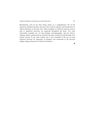 Chemical Methods of Separation and Purification 65 
Biochemistry and are far from being meant as a comprehensive list of the 
numerous chemical reactions that have been used by chemists and biochemists to 
obtain substances in the pure state. More examples of chemical reactions used as 
aids in separation processes are dispersed throughout the book. Two such 
noteworthy examples are: (i) Ion-exchange chromatography, and (ii) electro-refining 
which is purification by chemical reactions carried out with the help of an 
electric current. In the same context one is also reminded of the use of some 
chemical reactions for separation of inorganic ions mentioned in the previous 
chapter during discussion of Solvent Extraction. 
 
 